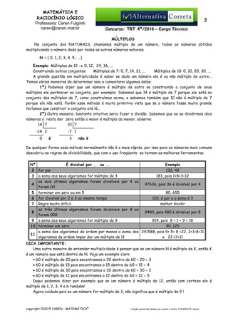 MATEMÁTICA E
RACIOCÍNIO LÓGICO
Professora: Caren Fulginiti
caren@caren.mat.br

3
Concurso: TRT 4ª/2010 – Cargo Técnico

MÚLTIPLOS
No conjunto dos NATURAIS, chamamos múltiplo de um número, todos os números obtidos
multiplicando o número dado por todos os outros números naturais.
N = { 0, 1, 2, 3, 4, 5, ... }
Exemplo: Múltiplos de 12 → 0, 12, 24, 36, ...
Construindo outros conjuntos:
Múltiplos de 7: 0, 7, 14, 21, ...
Múltiplos de 10: 0, 10, 20, 30, ...
A grande questão em multiplicidade é saber se dado um número ele é ou não múltiplo de outro...
Temos várias maneiras de determinar isso e comentarei algumas delas:
1ª) Podemos dizer que um número é múltiplo de outro se construindo o conjunto de seus
múltiplos ele pertencer ao conjunto, por exemplo: Sabemos que 14 é múltiplo de 7 porque ele está no
conjunto dos múltiplos de 7, como construímos acima, e sabemos também que 10 não é múltiplo de 7
porque ele não está. Porém esse método é muito primitivo visto que se o número fosse muito grande
teríamos que construir o conjunto até lá...
2ª) Outra maneira, bastante intuitiva seria fazer a divisão. Sabemos que se ao dividirmos dois
números o resto der zero então o maior é múltiplo do menor, observe:
10 7
14 7
-14 2
0

-7 1
é

3

não é

De qualquer forma esse método normalmente não é o mais rápido, por isso para os números mais comuns
descobriu-se regras de divisibilidade, que com o uso freqüente se tornam as melhores ferramentas:
É divisível por ... se ...
Exemplo
Nº
2 for par
132, 42
3 a soma dos seus algarismos for múltiplo de 3
183, pois 1+8+3=12
os dois últimos algarismos forem divisíveis por 4 ou
4
97636, pois 36 é divisível por 4
forem 00
5 terminar em zero ou em 5
80, 655
6 for divisível por 2 e 3 ao mesmo tempo
120, é par e a soma é 3
7 Regra muito difícil
melhor dividir
os três últimos algarismos forem divisíveis por 8 ou
8
9480, pois 480 é divisível por 8
forem 000
9 a soma dos seus algarismos for múltiplo de 9
819, pois 8 + 1 + 9 = 18
10 terminar em zero
90, 120
a soma dos algarismos de ordem par menos a soma dos 291588, pois 9+ 5+ 8 =22, 2+1+8=11
11
e 22-11=11
algarismos de ordem ímpar der um múltiplo de 11
DICA IMPORTANTE:
Uma outra maneira de entender multiplicidade é pensar que se um número N é múltiplo de K, então K
é um número que está dentro de N. Veja um exemplo claro:
• 60 é múltiplo de 20 pois encontramos o 20 dentro do 60 = 20 × 3
• 60 é múltiplo de 15 pois encontramos o 15 dentro do 60 = 15 × 4
• 60 é múltiplo de 30 pois encontramos o 30 dentro do 60 = 30 × 2
• 60 é múltiplo de 12 pois encontramos o 12 dentro do 60 = 12 × 5
Daqui podemos dizer por exemplo que se um número é múltiplo de 12, então com certeza ele é
múltiplo de 1, 2, 3, 4 e 6 também!
Agora cuidado pois se um número for múltiplo de 3, não significa que é múltiplo de 9 !

copyright 2010 © CAREN - MATEMÁTICA®

citação permitida desde que conste a fonte: FULGINITI, Caren.

 
