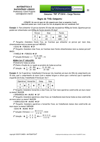 MATEMÁTICA E
RACIOCÍNIO LÓGICO
Professora: Caren Fulginiti
caren@caren.mat.br

31
Concurso: TRT 4ª/2010 – Cargo Técnico

Regra de Três Composta:
ATENÇÃO: No caso da regra de três composta para fazer as perguntas é muito
importante pensar que o resto (o que fica fora da pergunta) deve ser considerado fixo!

Exemplo 1: Para alimentar 12 porcos durante 20 dias são necessários 400kg de farelo. Quantos porcos
podem ser alimentados com 600kg de farelo durante 24 dias?
Porcos

Dias

Farelo

12

20

400

x

24

600

1ª Pergunta: Considere farelo fixo, se tivermos que alimentar os porcos por mais dias,
alimentaremos mais ou menos porcos? MENOS
+ DIAS
- PORCOS
IP
2ª Pergunta: Considere dias fixos, se tivermos mais farelo alimentaremos mais ou menos porcos?
MAIS
+ FARELO
+ PORCOS
DP
12 ⋅ 20 ⋅ 600
= 15
1ª Solução (fórmula) : x =
24 ⋅ 400
REGRA DA 2ª SOLUÇÃO:
1º) Endireite todas as setas.
2º) Isole a fração do x e iguale ao produto de todas as outras.
x
20 600
12 ⋅ 20 ⋅ 600
2ª Solução :
=
⋅
x=
= 15
12 24 400
24 ⋅ 400
Exemplo 2: Se 4 operários, trabalhando 8 horas por dia, levantam um muro de 30m de comprimento em
10 dias, qual o comprimento do muro (com a mesma largura e altura que o anterior) que 6 operários
erguerão em 8 dias, trabalhando 9 horas por dia ?
Operários
4

Horas/dia
8

Comp.
30

Dias
10

6
9
x
8
1ª Pergunta: Considere horas/dia e dias fixos, se tiver mais operários construirão um muro maior
ou menor? MAIOR
+ OPERÁRIOS
+ MURO
DP
2ª Pergunta: Considere operários e dias fixos, se trabalharem mais horas todos os dias construirão
um muro maior ou menor? MAIOR
+ HORAS/DIA
+ MURO
DP
3ª Pergunta: Considere operários e horas/dia fixos, se trabalharem menos dias construirão um
muro maior ou menor? MENOR
- DIAS
- MURO
DP
30 ⋅ 6 ⋅ 9 ⋅ 8
1ª Solução ( fórmula ) : x =
= 40,50
4 ⋅ 8 ⋅ 10
x
6 9 8
30 ⋅ 6 ⋅ 9 ⋅ 8
= ⋅ ⋅
x=
= 40,50
2ª Solução :
30 4 8 10
4 ⋅ 8 ⋅ 10

copyright 2010 © CAREN - MATEMÁTICA®

citação permitida desde que conste a fonte: FULGINITI, Caren.

 