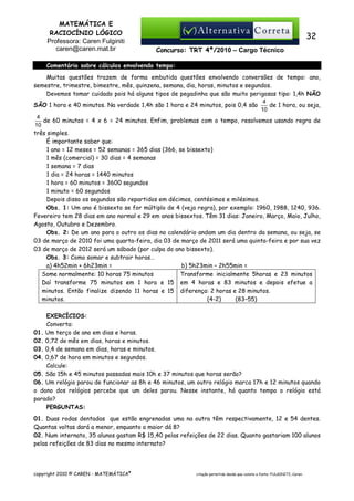 MATEMÁTICA E
RACIOCÍNIO LÓGICO
Professora: Caren Fulginiti
caren@caren.mat.br

32
Concurso: TRT 4ª/2010 – Cargo Técnico

Comentário sobre cálculos envolvendo tempo:
Muitas questões trazem de forma embutida questões envolvendo conversões de tempo: ano,
semestre, trimestre, bimestre, mês, quinzena, semana, dia, horas, minutos e segundos.
Devemos tomar cuidado pois há alguns tipos de pegadinha que são muito perigosas tipo: 1,4h NÃO
4
de 1 hora, ou seja,
SÃO 1 hora e 40 minutos. Na verdade 1,4h são 1 hora e 24 minutos, pois 0,4 são
10
4
de 60 minutos = 4 x 6 = 24 minutos. Enfim, problemas com o tempo, resolvemos usando regra de
10
três simples.
É importante saber que:
1 ano = 12 meses = 52 semanas = 365 dias (366, se bissexto)
1 mês (comercial) = 30 dias = 4 semanas
1 semana = 7 dias
1 dia = 24 horas = 1440 minutos
1 hora = 60 minutos = 3600 segundos
1 minuto = 60 segundos
Depois disso os segundos são repartidos em décimos, centésimos e milésimos.
Obs. 1: Um ano é bissexto se for múltiplo de 4 (veja regra), por exemplo: 1960, 1988, 1240, 936.
Fevereiro tem 28 dias em ano normal e 29 em anos bissextos. Têm 31 dias: Janeiro, Março, Maio, Julho,
Agosto, Outubro e Dezembro.
Obs. 2: De um ano para o outro os dias no calendário andam um dia dentro da semana, ou seja, se
03 de março de 2010 foi uma quarta-feira, dia 03 de março de 2011 será uma quinta-feira e por sua vez
03 de março de 2012 será um sábado (por culpa do ano bissexto).
Obs. 3: Como somar e subtrair horas…
a) 4h52min + 6h23min =
b) 5h23min – 2h55min =
Some normalmente: 10 horas 75 minutos
Transforme inicialmente 5horas e 23 minutos
Daí transforme 75 minutos em 1 hora e 15 em 4 horas e 83 minutos e depois efetue a
minutos. Então finalize dizendo 11 horas e 15 diferença: 2 horas e 28 minutos.
minutos.
(4-2)
(83–55)
EXERCÍCIOS:
Converta:
01. Um terço de ano em dias e horas.
02. 0,72 de mês em dias, horas e minutos.
03. 0,4 de semana em dias, horas e minutos.
04. 0,67 de hora em minutos e segundos.
Calcule:
05. São 15h e 45 minutos passadas mais 10h e 37 minutos que horas serão?
06. Um relógio parou de funcionar as 8h e 46 minutos, um outro relógio marca 17h e 12 minutos quando
o dono dos relógios percebe que um deles parou. Nesse instante, há quanto tempo o relógio está
parado?
PERGUNTAS:
01. Duas rodas dentadas que estão engrenadas uma na outra têm respectivamente, 12 e 54 dentes.
Quantas voltas dará a menor, enquanto a maior dá 8?
02. Num internato, 35 alunos gastam R$ 15,40 pelas refeições de 22 dias. Quanto gastariam 100 alunos
pelas refeições de 83 dias no mesmo internato?

copyright 2010 © CAREN - MATEMÁTICA®

citação permitida desde que conste a fonte: FULGINITI, Caren.

 