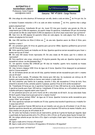MATEMÁTICA E
RACIOCÍNIO LÓGICO
Professora: Caren Fulginiti
caren@caren.mat.br

33
Concurso: TRT 4ª/2010 – Cargo Técnico

03. Uma adega de vinho abastece 35 homens por um mês, dando a cada um deles
os homens ficassem reduzidos a 20 e se cada um deles recebesse

3
de litro por dia. Se
5

3
de litro, quantos dias a adega
4

poderia abastecê-los?
04. Se 10 operários, trabalhando 8h por dia, levam 5,5 dias para levantar uma parede de 22m de
comprimento por 0,45m de espessura, em quanto tempo 16 operários, trabalhando 12h por dia levantam
outra parede de 18m de comprimento 0,30m de espessura e de altura duas vezes maior que a primeira?
05. Num livro de 200 páginas há quarenta linhas em cada página. Se cada página tiver 50 linhas, o
número de páginas do livro será?
3
06. Usei 250 ladrilhos de 20cm X 60cm em
de uma sala. Quantos usarei de 40cm X 10cm, para
4
ladrilhar o resto ?
07. Um automóvel gasta 10 litros de gasolina para percorrer 85km. Quantos quilômetros percorrerá
com 45 litros de gasolina?
08. Vinte operários fazem um trabalho em 18 dias. Quantos operários seriam necessários para fazer o
mesmo serviço em 12 dias?
09. Em cada 100 alunos foram reprovados 25. Em uma classe de 48 alunos, qual foi o número de
reprovados?
10. Para equilibrar uma carga, colocam-se 25 objetos pesando 3kg cada um. Quantos objetos seriam
necessários colocar, se eles pesassem 5kg ?
11. Um operário recebeu R$ 3.400,00 por 40 dias de trabalho; quanto teria recebido se tivesse
trabalhado 11 dias a menos?
12. Uma torneira despeja 1200 litros de água em 8 horas. Quantos litros despejará se permanecer
aberta 3 horas somente?
13. Se 18 homens abrem um valo em 60 dias, quantos homens seriam necessários para abrir o mesmo
valo em 15 dias?
14. Em um forte isolado, 75 soldados têm víveres para 168 dias. Se receberem um reforço de 25
homens, para quantos dias darão os víveres, sem reduzir a ração diária?
15. Para alimentar uma família de 6 pessoas, durante 2 dias, são necessários 3 litros de leite. Para
alimentá-la durante 5 dias, estando ausente 2 pessoas, quantos litros de leite serão necessários?
16. Trabalhando 10 horas por dia, 6 operários fizeram em 12 dias, 200 metros de corda. Quantos dias
4 operários levarão para fazer 320 metros, trabalhando 12 horas diárias, se a dificuldade do primeiro
trabalho está para o segundo assim como 4 para 7?
17. Um automóvel percorre um certo trecho em 8h a velocidade de 60 km/h. Se sua velocidade fosse
90 km/h quanto tempo levaria para percorrer o mesmo trecho?
18. Doze torneiras enchem 240m³ de água em 12 horas. Quantas torneiras serão necessárias para
encher 170m³ em 34 horas?
19. Cinco operários realizam um trabalho em 72 dias. quantos dias levarão 8 operários se o trabalho for
3 vezes mais difícil?
20. Quatro operários fizeram 480 metros de um trabalho com um grau de dificuldade 1,2 em 24 dias.
Quantos operários deverão ser contratados a mais, para fazerem 720 metros do mesmo trabalho, em 6
dias a menos com um grau de dificuldade de 3?
21. Por estar mal fechada a torneira de um reservatório, perde-se 3 gotas de líquido por segundo. Qual
a quantidade de líquido perdida entre 7h e 45 min e 16h e 15 min, se 15 gotas desse líquido formam 1ml.
22. Um relógio adianta-se por dia 1min e 10 s. Qual a correção a fazer após 7 dias e 6 horas da última
realizada?
23. Qual a razão entre 3 horas e 45 minutos?
24. Qual a razão entre 5 minutos e 20 segundos e 10 minutos e 30 segundos?
copyright 2010 © CAREN - MATEMÁTICA®

citação permitida desde que conste a fonte: FULGINITI, Caren.

 
