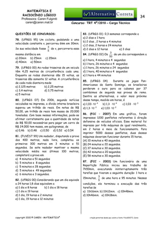 MATEMÁTICA E
RACIOCÍNIO LÓGICO
Professora: Caren Fulginiti
caren@caren.mat.br

34
Concurso: TRT 4ª/2010 – Cargo Técnico

QUESTÕES DE CONCURSOS:
78. (UFRGS 95) Um ciclista, pedalando a uma
velocidade constante v, percorreu 6km em 30min.
3
de v, percorreria essa
Se sua velocidade fosse
5
mesma distância em
a) 20min
b) 25min
c) 35min
d) 40min
e) 50min
79. (UFRGS 00) As rodas traseiras de um veiculo
têm 4,25 metros de circunferência cada uma.
Enquanto as rodas dianteiras dão 15 voltas, as
traseiras dão somente 12 voltas. A circunferência
de cada roda dianteira mede
a) 2,125 metros
b) 2,25 metros
c) 3,4 metros
d) 3,75 metros
e) 5 metros
80. (UFRGS 07) Em 2006, segundo notícias
veiculadas na imprensa, a dívida interna brasileira
superou um trilhão de reais. Em notas de R$
50,00, um trilhão de reais tem massa de 20.000
toneladas. Com base nessas informações, pode-se
afirmar corretamente que a quantidade de notas
de R$ 50,00 necessárias para pagar um carro de
R$ 24.000 tem massa, em quilogramas, de
a) 0,46 b) 0,48 c) 0,50
d) 0,52 e) 0,54
81. (FUVEST 99) Um nadador, disputando a prova
dos 400 metros, nado livre, completou os
primeiros 300 metros em 3 minutos e 51
segundos. Se este nadador mantiver a mesma
velocidade média nos últimos 100 metros,
completará a prova em
a) 4 minutos e 51 segundos
b) 5 minutos e 8 segundos
c) 5 minutos e 28 segundos
d) 5 minutos e 49 segundos
e) 6 minutos e 3 segundos.
82. (UFRGS 00) Considerando que um dia equivale
a 24 horas 1,8 dias equivalem a
a) 1 dia e 8 horas
b) 1 dia e 18 horas
c) 1 dia e 19 horas
d) 1 dia, 19 horas e 2 minutos
e) 1 dia, 19 horas e 12 minutos

copyright 2010 © CAREN - MATEMÁTICA®

83. (UFRGS 01) 0,3 semanas corresponde a
a) 2 dias e 1 hora
b) 2 dias , 2 horas e 4 minutos
c) 2 dias, 2 horas e 24 minutos
d) 2 dias e 12 horas
e) 3 dias
3
84. (UFRGS 02) Os
de um dia correspondem a
50
a) 1 hora, 4 minutos e 4 segundos
b) 1 hora, 26 minutos e 4 segundos
c) 1 hora, 26 minutos e 24 segundos
d) 1 hora, 40 minutos e 4 segundos
e) 1 hora e 44 minutos
85. (UFRGS 04)
Durante os jogos PanAmericanos de Santo Domingo, os brasileiros
perderam o ouro para os cubanos por 37
centésimos de segundo nas provas de remo.
Dentre as alternativas, o valor mais próximo
desse tempo, medido em horas, é
a) 1,03 ⋅ 10 −4
b) 1,3 ⋅ 10 −4
c) 1,03 ⋅ 10 −3
d) 1,3 ⋅ 10 −3

e) 1,03 ⋅ 10 −2

86. (FCC – 2007) Em uma gráfica, foram
impressos 1200 panfletos referentes à direção
defensiva de veículos oficiais. Esse material foi
impresso por três máquinas de igual rendimento,
em 2 horas e meia de funcionamento. Para
imprimir 5000 desses panfletos, duas dessas
máquinas deveriam funcionar durante 15 horas,
(A) 10 minutos e 40 segundos.
(B) 24 minutos e 20 segundos.
(C) 37 minutos e 30 segundos.
(D) 42 minutos e 20 segundos.
(E) 58 minutos e 30 segundos.
87. (FCC – 2003) Um funcionário de uma
Repartição Pública iniciou seu trabalho às
7h50min, executando ininterruptamente três
tarefas que tiveram a seguinte duração: 1 hora e
3
de uma hora e 95 minutos. Nessas
15minutos,
5
condições, ele terminou a execução das três
tarefas às
a)) 11h16min. b) 11h12min. c) 10h48min.
d) 10h46min. e) 10h18min.

citação permitida desde que conste a fonte: FULGINITI, Caren.

 