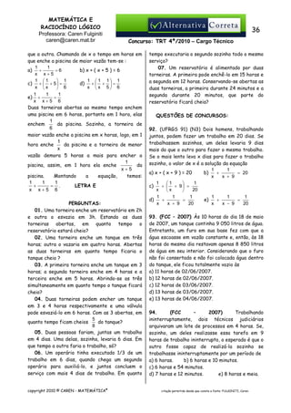 MATEMÁTICA E
RACIOCÍNIO LÓGICO
Professora: Caren Fulginiti
caren@caren.mat.br

36
Concurso: TRT 4ª/2010 – Cargo Técnico

que a outra. Chamando de x o tempo em horas em
que enche a piscina de maior vazão tem-se :
1
1
=6
b) x + ( x + 5 ) = 6
a) +
x x+5
1 1
1  1 1 1
 1
d) +  +  =
c) +  + 5  =
x x
x x 5 6
 6
1
1
1
e) +
=
x x+5 6
Duas torneiras abertas ao mesmo tempo enchem
uma piscina em 6 horas, portanto em 1 hora, elas
1
da piscina. Sozinha, a torneira de
enchem
6
maior vazão enche a piscina em x horas, logo, em 1
1
da piscina e a torneira de menor
hora enche
x
vazão demora 5 horas a mais para encher a
1
da
piscina, assim, em 1 hora ela enche
x+5
piscina.
Montando
a
equação,
temos:
1
1
1
LETRA E
+
= .
x x+5 6
PERGUNTAS:
01. Uma torneira enche um reservatório em 2h
e outra o esvazia em 3h. Estando as duas
torneiras abertas, em quanto tempo o
reservatório estará cheio?
02. Uma torneira enche um tanque em três
horas; outra o vazaria em quatro horas. Abertas
as duas torneiras em quanto tempo ficaria o
tanque cheio ?
03. A primeira torneira enche um tanque em 3
horas; a segunda torneira enche em 4 horas e a
terceira enche em 5 horas. Abrindo-se as três
simultaneamente em quanto tempo o tanque ficará
cheio?
04. Duas torneiras podem encher um tanque
em 3 e 4 horas respectivamente e uma válvula
pode esvaziá-lo em 6 horas. Com as 3 abertas, em
5
quanto tempo ficam cheios
do tanque?
8
05. Duas pessoas fariam, juntas um trabalho
em 4 dias. Uma delas, sozinha, levaria 6 dias. Em
que tempo a outra faria o trabalho, só?
06. Um operário tinha executado 1/3 de um
trabalho em 6 dias, quando chega um segundo
operário para auxiliá-lo, e juntos concluem o
serviço com mais 4 dias de trabalho. Em quanto
copyright 2010 © CAREN - MATEMÁTICA®

tempo executaria o segundo sozinho todo o mesmo
serviço?
07. Um reservatório é alimentado por duas
torneiras. A primeira pode enchê-lo em 15 horas e
a segunda em 12 horas. Conservando-se abertas as
duas torneiras, a primeira durante 24 minutos e a
segunda durante 20 minutos, que parte do
reservatório ficará cheia?
QUESTÕES DE CONCURSOS:
92. (UFRGS 91) (N3) Dois homens, trabalhando
juntos, podem fazer um trabalho em 20 dias. Se
trabalhassem sozinhos, um deles levaria 9 dias
mais do que o outro para fazer o mesmo trabalho.
Se o mais lento leva x dias para fazer o trabalho
sozinho, o valor de x é a solução da equação
1
1
+
= 20
a) x + ( x + 9 ) = 20
b)
x
x + 9
1
1
1

c)
+  + 9 =
x
20
x

1
1
1
1
1
1
+
=
e)
+
=
d)
x
x + 9
20
x
x − 9
20
93. (FCC – 2007) Às 10 horas do dia 18 de maio
de 2007, um tanque continha 9 050 litros de água.
Entretanto, um furo em sua base fez com que a
água escoasse em vazão constante e, então, às 18
horas do mesmo dia restavam apenas 8 850 litros
de água em seu interior. Considerando que o furo
não foi consertado e não foi colocada água dentro
do tanque, ele ficou totalmente vazio às
a) 11 horas de 02/06/2007.
b) 12 horas de 02/06/2007.
c) 12 horas de 03/06/2007.
d) 13 horas de 03/06/2007.
e) 13 horas de 04/06/2007.
94.
(FCC
–
2007)
Trabalhando
ininterruptamente, dois técnicos judiciários
arquivaram um lote de processos em 4 horas. Se,
sozinho, um deles realizasse essa tarefa em 9
horas de trabalho ininterrupto, o esperado é que o
outro fosse capaz de realizá-la sozinho se
trabalhasse ininterruptamente por um período de
a) 6 horas.
b) 6 horas e 10 minutos.
c) 6 horas e 54 minutos.
d) 7 horas e 12 minutos.
e) 8 horas e meia.

citação permitida desde que conste a fonte: FULGINITI, Caren.

 