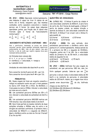 MATEMÁTICA E
RACIOCÍNIO LÓGICO
Professora: Caren Fulginiti
caren@caren.mat.br

37
Concurso: TRT 4ª/2010 – Cargo Técnico

95. (FCC – 2006) Operando ininterruptamente,
uma máquina é capaz de tirar X cópias de um
texto em 6 horas, enquanto que, nas mesmas
condições, outra copiadora executaria o mesmo
serviço em 4 horas. Se essas duas máquinas
operassem juntas, que fração das X cópias elas
tirariam após 2 horas de funcionamento
ininterrupto?
5
1
7
2
5
a)
b)
c)
d)
e)
12
2
12
3
6
MOVIMENTO RETILÍNEO UNIFORME – MRU
Vale a justificativa: Analisando as provas dos últimos
concursos, percebi várias questões envolvendo superficiais
conhecimentos de MRU, tudo dá para deduzir, mas para
facilitar a vida de vocês aqui registro algumas dicas para
resolução destes problemas.

As fórmulas mais comuns são:
d = v · t e p = p0 + v · t onde:
d = distância, v = velocidade, t = tempo e
p0 = posição inicial.
Unidades de velocidade são duas km/h ou m/s.
Para converter de km/h para m/s
Para converter de m/s para km/h

÷ por 3,6.
x por 3,6.

PERGUNTAS:
01. Numa viagem de trem um viajante consulta o
relógio no momento exato em que o trem passava
no marco 237. Eram 8h e 17min. Às 8h25min, o
trem passa no marco 249km. Calcular a velocidade
do trem em m/s e km/h.
02. Um automóvel percorre 507km em 10h e 5
min. Calcular a velocidade do automóvel em km/h e
m/s.
03. Um automóvel percorre 840.000 metros em
720 minutos. Sua velocidade média é em km/h
04. Dois trens partem no mesmo instante de duas
estações situadas a 400km uma da outra e se
dirigem em sentidos contrários. O primeiro tem a
velocidade de 50km/h e o segundo de 65km/h.
Qual a distância entre os dois no fim de 2 horas?
E no fim de 4h?

copyright 2010 © CAREN - MATEMÁTICA®

QUESTÕES DE CONCURSOS:
96. (UFRGS 96) O ônibus X parte da cidade A
com velocidade constante de 80km/h, à zero hora
de certo dia. Às 2 horas da madrugada, o ônibus Y
parte da mesma cidade, na mesma direção e
sentido do ônibus X, com velocidade constante de
100 km/h. O ônibus Y vai cruzar com o ônibus X,
pela manhã, às
a) 6 horas
b) 8 horas
c) 10 horas
d) 11 horas
e) 12 horas
97.(FCC – 2008) Em uma estrada, dois
automóveis percorreram a distância entre dois
pontos X e Y, ininterruptamente. Ambos saíram de
X, o primeiro às 10h e o segundo às 11h30min,
chegando juntos em Y às 14h. Se a velocidade
média do primeiro foi de 50 km/h, a velocidade
média do segundo foi de
a) 60 km/h
b) 70 km/h
c) 75 km/h
d) 80 km/h
e) 85 km/h
98. (FCC – 2006) Valfredo fez uma viagem de
automóvel, em que percorreu 380 km, sem ter
3
do
feito qualquer parada. Sabe-se que em
5
percurso o veículo rodou à velocidade média de 90
km/h e no restante do percurso, à velocidade
média de 120 km/h. Assim, se a viagem teve início
69
do dia, Valfredo
quando eram decorridos
144
chegou ao seu destino às
(A) 14h18min (B) 14h36min (C) 14h44min
(D) 15h18min (E) 15h36min

citação permitida desde que conste a fonte: FULGINITI, Caren.

 