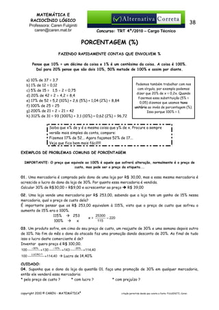 MATEMÁTICA E
RACIOCÍNIO LÓGICO
Professora: Caren Fulginiti
caren@caren.mat.br

38
Concurso: TRT 4ª/2010 – Cargo Técnico

PORCENTAGEM (%)
FAZENDO RAPIDAMENTE CONTAS QUE ENVOLVEM %
Pense que 10% = um décimo da coisa e 1% é um centésimo da coisa. A coisa é 100%.
Daí para 20% pense que são dois 10%, 50% metade de 100% e assim por diante.
a) 10% de 37 = 3,7
b) 1% de 12 = 0,12
c) 5% de 15 = 1,5 ÷ 2 = 0,75
d) 20% de 42 = 2 × 4,2 = 8,4
e) 17% de 52 = 5,2 (10%) + 2,6 (5%) + 1,04 (2%) = 8,84
f) 100% de 25 = 25
g) 200% de 21 = 2 × 21 = 42
h) 312% de 31 = 93 (300%) + 3,1 (10%) + 0,62 (2%) = 96,72

Podemos também trabalhar com nos
com vírgula, por exemplo podemos
dizer que 20% de x = 0,2x. Quando
fizermos essa substituição (5% =
0,05) dizemos que usamos taxa
unitária ao invés de porcentagem (%).
Isso porque 100% = 1.

Saiba que x% de y é a mesma coisa que y% de x. Procure a sempre
versão mais simples da conta, compare:
Fizemos 17% de 52... Agora façamos 52% de 17...
Veja que fica bem mais fácil!!!!
EXEMPLOS DE PROBLEMAS COMUNS DE PORCENTAGEM
IMPORTANTE: O preço que equivale ao 100% é aquele que sofrerá alteração, normalmente é o preço de
custo, mas pode ser o preço da etiqueta...

01. Uma mercadoria é comprada pelo dono de uma loja por R$ 30,00, mas a essa mesma mercadoria é
acrescido o lucro do dono da loja de 30%. Por quanto essa mercadoria é vendida.
Calcular 30% de R$30,00 = R$9,00 e acrescentar ao preço
R$ 39,00
02. Uma loja vende uma mercadoria por R$ 253,00, sabendo que a loja tem um ganho de 15% nessa
mercadoria, qual o preço de custo dela?
É importante pensar que os R$ 253,00 equivalem à 115%, visto que o preço de custo que sofreu o
aumento de 15% era o 100%.
25300
115%
253
x=
= 220
115
100%
x
03. Um produto sofre, em cima do seu preço de custo, um reajuste de 30% e uma semana depois outro
de 10%. No fim do mês o dono do atacado faz uma promoção dando desconto de 20%. Ao final de tudo
isso o lucro deste comerciante é de?
Inventar quero preço é R$ 100,00.
+30%

+10%

−20%

100   → 130   → 143   → 114,40



LUCRO ?

100    → 114,40


Lucro de 14,40%

CUIDADO:
04. Suponha que o dono da loja da questão 01. faça uma promoção de 30% em qualquer mercadoria,
então ele venderá essa mercadoria:
* pelo preço de custo ?
* com lucro ?
* com prejuízo ?

copyright 2010 © CAREN - MATEMÁTICA®

citação permitida desde que conste a fonte: FULGINITI, Caren.

 