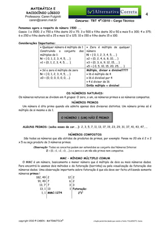 MATEMÁTICA E
RACIOCÍNIO LÓGICO
Professora: Caren Fulginiti
caren@caren.mat.br

4
Concurso: TRT 4ª/2010 – Cargo Técnico

Pensemos agora a respeito do número 1500 ...
Casais: 1 e 1500; 2 e 750 e filho deste 20 e 75; 3 e 500 e filho deste 30 e 50 e mais 5 e 300; 4 e 375;
6 e 250 e filho deste 60 e 25 e mais 12 e 125; 10 e 150 e filho deste 15 e 100.
Considerações Importantes:
• Qualquer número é múltiplo de 1
Construindo o conjunto dos
múltiplos de 1:
N = { 0, 1, 2, 3, 4, 5, ... }
x1 = {0, 1, 2, 3, 4, 5, ... }
• Só o zero é múltiplo de zero
N = { 0, 1, 2, 3, 4, 5, ... }
x0 = {0, 0, 0, 0, 0, 0, ...}

• Zero é múltiplo de qualquer
número
N = { 0, 1, 2, 3, 4, 5, ... }
x2 = {0, 2, 4, 6, 8, 10, ... }
x3 = {0, 3, 6, 9, 12, 15, ... }
x5 = { 0, 5, 10, 15, 20, 25, ... }
Múltiplo, divisor e divisível????
• 16 é múltiplo de 4
• 16 é divisível por 4
• 4 é divisor de 16
Então múltiplo ≈ divisível

OS NÚMEROS NATURAIS:
Os números naturais se dividem em 4 grupos: O zero, o um, os números primos e os números compostos.
NÚMEROS PRIMOS
Um número é dito primo quando ele admite apenas dois divisores distintos. Um número primo só é
múltiplo de si mesmo e de 1.
O NÚMERO 1 (UM) NÃO É PRIMO!
ALGUNS PRIMOS: (saiba esses de cor...): 2, 3, 5, 7, 11, 13, 17, 19, 23, 29, 31, 37, 41, 43, 47, ...
NÚMEROS COMPOSTOS
São todos os números que são obtidos de produtos de primos, por exemplo: Pense no 20 ele é 2 x 2
x 5 ou seja produto de 3 números primos.
Observação: Todos os conceitos podem ser estendidos ao conjunto dos Números Inteiros:
Z = {0, ±1, ±2, ±3, ...} e o zero e o um não são primos nem compostos.

MMC – MÍNIMO MÚLTIPLO COMUM
O MMC é um número, basicamente o menor número que é múltiplo de dois ou mais números dados.
Para encontrá-lo usamos dois métodos o da fatoração (barrinha) ou pela visualização da fatoração dos
números dados. Uma observação importante sobre fatoração é que ela deve ser feita utilizando somente
números primos !
12 2
182, 49 2
91, 49 7
6 2
13, 7 7
3 3
13, 1 13
1 Fatoração:
1, 1 MMC:1274
2231

copyright 2010 © CAREN - MATEMÁTICA®

citação permitida desde que conste a fonte: FULGINITI, Caren.

 