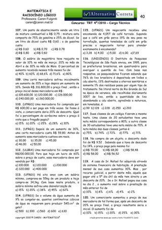 MATEMÁTICA E
RACIOCÍNIO LÓGICO
Professora: Caren Fulginiti
caren@caren.mat.br

40
Concurso: TRT 4ª/2010 – Cargo Técnico

107. Um posto de abastecimento vende um litro
de mistura combustível a R$ 0,75 ; mistura esta
composta de 75% de gasolina e 25% de álcool. Se
um litro de álcool custa R$ 0,60 ; o de gasolina
custa:
a) R$ 0,60
b) R$ 0,70
c) R$ 0,78
d) R$ 0,80
e) R$ 0,82

115. (UFRGS) Um negociante recebeu uma
encomenda de 4,05T de café torrado. Supondo
que o café em grão perca 19% de seu peso na
torrefação, quantas toneladas de café em grão
precisa o negociante torrar para atender
exatamente à encomenda?
a) 3,28 b) 4,00 c) 5,00 d) 6,00 e)7,69

108. O salário do magistério teve reajuste no
valor de 10% no mês de março; 20% no mês de
Abril e de 30% no mês de Maio. O percentual de
aumento recebido nesses três meses foi de:
a) 40% b) 60% d) 68,6% d) 71,6% e) 80%

116. (UNISINOS) O Instituto de Pesquisas
Tecnológicas de São Paulo enviou, em 1995, para
as prefeituras brasileiras, em questionário para
averiguar a questão do lixo. Com base nas
respostas, os pesquisadores ficaram sabendo que
76% do lixo brasileiro é depositado em lixões a
céu aberto, 13% destinados a aterros sanitários e
somente 1% dos resíduos passa por algum tipo de
tratamento. No litoral norte do Rio Grande do Sul
na época de veraneio, são recolhidas diariamente
300T de lixo, então a quantidade de lixo
abandonada a céu aberto, agredindo a natureza,
em toneladas, é:
a) 99 b) 128 c) 228 d) 250 e) 293

109. Uma certa mercadoria sofreu inicialmente
um aumento de 20% e logo depois um aumento de
10%. Sendo R$ 316.800,00 o preço final , então o
preço inicial dessa mercadoria em R$:
a) 105.600,00 b) 120.000,00 c) 126.000,00
d) 240.000,00 e) 260.000,00
110. (UFRGS) Uma mercadoria foi comprada por
R$ 600,00 a ser paga em três vezes. Se fosse à
vista, o comerciante daria 20% de desconto. Qual
foi a porcentagem do acréscimo sobre o preço à
vista que o freguês pagou?
a) 15% b) 20% c) 25% d) 28% e) 30%
111. (UFRGS) Depois de um aumento de 30%,
uma certa mercadoria custa R$ 59,80. Antes do
aumento essa mercadoria custava em reais,
a) 30,00
b) 35,00
c) 45,00
d) 46,00
e) 50,00
112. (ULBRA) Uma mercadoria foi comprada por
R$200.000,00. Para que haja um lucro de 60%
sobre o preço de custo, essa mercadoria deve ser
vendida por R$:
a) 100.000
b) 120.000
c) 200.000
d) 320.000 e) 400.000
113. (UFRGS) Há oito anos com um salário
mínimo, comprava-se 55kg de um produto e hoje
compra-se 34,1kg. Com base neste produto, o
salário mínimo sofreu uma desvalorização de
a) 15% b) 20% c) 38% d) 45% e) 62%
114. (UFRGS) Se o volume da água aumenta de
9% ao congelar-se, quantos centímetros cúbicos
de água se requerem para produzir 545 cm3 de
gelo?
a) 500 b) 300 c) 560 d) 600 e) 630
copyright 2010 © CAREN - MATEMÁTICA®

117. Duas classes de um colégio fizeram o mesmo
teste. Uma classe de 20 estudantes teve uma
nota média correspondente a 80%; a outra classe
de 30 estudantes teve uma nota média de 70%. A
nota média das duas classes juntas é:
a) 75% b) 74% c) 72%
d) 77%
e) 71%
118. Na compra de um objeto, o desconto dado
foi de R$ 9,52 . Sabendo que a taxa de desconto
foi 14%, o preço pago pelo mesmo foi
a) R$ 70,00
b) R$ 68,00
c) R$ 58,48
d) R$ 58,00
e) R$ 56,52
119. A casa do Sr. Rafael foi adquirida através
do sistema financeiro de habitação. A prestação
mensal de sua casa aumentou 30%. Mas , por
recurso judicial, a partir deste mês, aquele que
pagar até o 5º dia útil do mês tem direito a um
desconto de 20%. Se o Sr. Rafael pagou sua casa
no dia 2 , o aumento real sobre a prestação do
mês anterior foi de
a) 10%
b) 8% c) 6% d) 4%
e) 2%
120. Um comerciante aumentou o preço de sua
mercadoria de tal forma que, após um desconto de
20% no preço final, o preço resultante seria o
inicial. O aumento foi de
a) 10% b) 15% c) 20% d) 25% e) 30%
citação permitida desde que conste a fonte: FULGINITI, Caren.

 