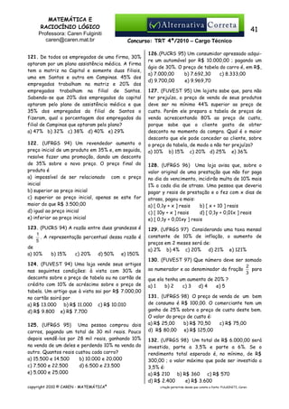 MATEMÁTICA E
RACIOCÍNIO LÓGICO
Professora: Caren Fulginiti
caren@caren.mat.br

41
Concurso: TRT 4ª/2010 – Cargo Técnico

121. De todos os empregados de uma firma, 30%
optaram por um plano assistência médica. A firma
tem a matriz na Capital e somente duas filiais,
uma em Santos e outra em Campinas. 45% dos
empregados trabalham na matriz e 20% dos
empregados trabalham na filial de Santos.
Sabendo-se que 20% dos empregados da capital
optaram pelo plano de assistência médica e que
35% dos empregados da filial de Santos o
fizeram, qual a porcentagem dos empregados da
filial de Campinas que optaram pelo plano?
a) 47% b) 32% c) 38% d) 40% e) 29%
122. (UFRGS 94) Um revendedor aumenta o
preço inicial de um produto em 35% e, em seguida,
resolve fazer uma promoção, dando um desconto
de 35% sobre o novo preço. O preço final do
produto é
a) impossível de ser relacionado com o preço
inicial
b) superior ao preço inicial
c) superior ao preço inicial, apenas se este for
maior do que R$ 3.500,00
d) igual ao preço inicial
e) inferior ao preço inicial
123. (PUCRS 94) A razão entre duas grandezas é
1
. A representação percentual dessa razão é
de
5
de
a) 10%
b) 15%
c) 20%
d) 50%
e) 150%
124. (FUVEST 94) Uma loja vende seus artigos
nas seguintes condições: à vista com 30% de
desconto sobre o preço de tabela ou no cartão de
crédito com 10% de acréscimo sobre o preço de
tabela. Um artigo que à vista sai por R$ 7.000,00
no cartão sairá por
a) R$ 13.000
b) R$ 11.000 c) R$ 10.010
d) R$ 9.800 e) R$ 7.700
125. (UFRGS 95) Uma pessoa comprou dois
carros, pagando um total de 30 mil reais. Pouco
depois vendê-los por 28 mil reais, ganhando 10%
na venda de um deles e perdendo 10% na venda do
outro. Quantos reais custou cada carro?
a) 15.500 e 14.500
b) 10.000 e 20.000
c) 7.500 e 22.500
d) 6.500 e 23.500
e) 5.000 e 25.000
copyright 2010 © CAREN - MATEMÁTICA®

126.(PUCRS 95) Um consumidor apressado adquire um automóvel por R$ 10.000,00 ; pagando um
ágio de 30%. O preço de tabela do carro é, em R$,
a) 7.000,00
b) 7.692,30
c) 8.333,00
d) 9.700,00
e) 9.969,70
127. (FUVEST 95) Um lojista sabe que, para não
ter prejuízo, o preço de venda de seus produtos
deve ser no mínimo 44% superior ao preço de
custo. Porém ele prepara a tabela de preços de
venda acrescentando 80% ao preço de custo,
porque sabe que o cliente gosta de obter
desconto no momento da compra. Qual é o maior
desconto que ele pode conceder ao cliente, sobre
o preço da tabela, de modo a não ter prejuízo?
a) 10% b) 15% c) 20% d) 25% e) 36%
128. (UFRGS 96) Uma loja avisa que, sobre o
valor original de uma prestação que não for paga
no dia do vencimento, incidirão multa de 10% mais
1% a cada dia de atraso. Uma pessoa que deveria
pagar y reais de prestação e o fez com x dias de
atraso, pagou a mais:
a) [ 0,1y + x ] reais
b) [ x + 10 ] reais
c) [ 10y + x ] reais
d) [ 0,1y + 0,01x ] reais
e) [ 0,1y + 0,01xy ] reais
129. (UFRGS 97) Considerando uma taxa mensal
constante de 10% de inflação, o aumento de
preços em 2 meses será de:
a) 2% b) 4% c) 20%
d) 21% e) 121%
130. (FUVEST 97) Que número deve ser somado
2
ao numerador e ao denominador da fração
para
3
que ela tenha um aumento de 20% ?
a) 1
b) 2
c) 3
d) 4
e) 5
131. (UFRGS 98) O preço de venda de um bem
de consumo é R$ 100,00. O comerciante tem um
ganho de 25% sobre o preço de custo deste bem.
O valor do preço de custo é:
a) R$ 25,00
b) R$ 70,50
c) R$ 75,00
d) R$ 80,00
e) R$ 125,00
132. (UFRGS 98) Um total de R$ 6.000,00 será
investido, parte a 3,5% e parte a 6%. Se o
rendimento total esperado é, no mínimo, de R$
300,00 ; o valor máximo que pode ser investido a
3,5% é:
a) R$ 210
b) R$ 360
c) R$ 570
d) R$ 2.400
e) R$ 3.600
citação permitida desde que conste a fonte: FULGINITI, Caren.

 