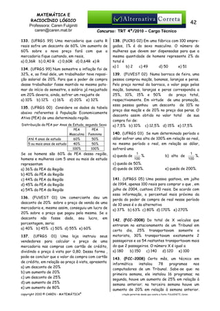 MATEMÁTICA E
RACIOCÍNIO LÓGICO
Professora: Caren Fulginiti
caren@caren.mat.br

42
Concurso: TRT 4ª/2010 – Cargo Técnico

133. (UFRGS 99) Uma mercadoria que custa R
reais sofre um desconto de 60%. Um aumento de
60% sobre o novo preço fará com que a
mercadoria fique custando, em reais,
a) 0,36R b) 0,40 R c) 0,60R d) 0,64R e) R
134. (UFRGS 99) Num semestre a inflação foi de
32%, e, ao final dele, um trabalhador teve reposição salarial de 20%. Para que o poder de compra
desse trabalhador fosse mantido no mesmo patamar do início do semestre, o salário já reajustado
em 20% deveria, ainda, sofrer um reajuste de
a) 10% b) 12% c) 16%
d) 20% e) 32%
135. (UFRGS 00) Considere os dados da tabela
abaixo referentes à População Economicamente
Ativa (PEA) de uma determinada região.
Distribuição da PEA por Anos de Estudo, segundo Sexo
PEA
PEA
Masculina Feminina
Até 4 anos de estudo
60%
50%
5 ou mais anos de estudo
40%
50%
100%
100%

Se os homens são 60% da PEA dessa região,
homens e mulheres com 5 anos ou mais de estudo
representam
a) 36% da PEA da Região
b) 40% da PEA da Região
c) 44% da PEA da Região
d) 45% da PEA da Região
e) 54% da PEA da Região
136. (FUVEST 01) Um comerciante deu um
desconto de 20% sobre o preço de venda de uma
mercadoria e, mesmo assim, conseguiu um lucro de
20% sobre o preço que pagou pela mesma. Se o
desconto não fosse dado, seu lucro, em
porcentagem, seria:
a) 40% b) 45% c) 50% d) 55% e) 60%
137. (UFRGS 01) Uma loja instruiu seus
vendedores para calcular o preço de uma
mercadoria nas compras com cartão de crédito,
dividindo o preço à vista por 0,80. Dessa forma ,
pode-se concluir que o valor da compra com cartão
de crédito, em relação ao preço à vista, apresenta
a) um desconto de 20%
b) um aumento de 20%
c) um desconto de 25%
d) um aumento de 25%
e) um aumento de 80%
copyright 2010 © CAREN - MATEMÁTICA®

138. (PUCRS 02) Em uma fábrica com 100 empregados, 1% é do sexo masculino. O número de
mulheres que devem ser dispensadas para que a
mesma quantidade de homens represente 2% do
total é
a) 1
b) 2
c) 49
d) 50
e) 51
139. (FUVEST 02) Numa barraca de feira, uma
pessoa comprou maçãs, bananas, laranjas e peras.
Pelo preço normal da barraca, o valor pago pelas
maçãs, bananas, laranjas e peras correspondia a
25%, 10%, 15% e 50%
do preço total,
respectivamente. Em virtude de uma promoção,
essa pessoa ganhou um desconto de 10% no
preço das maçãs e de 20% no preço das peras. O
desconto assim obtido no valor total de sua
compra foi de:
a) 7,5% b) 10% c) 12,5% d) 15% e) 17,5%
140. (UFRGS 03) Se num determinado período o
dólar sofrer uma alta de 100% em relação ao real,
no mesmo período o real, em relação ao dólar,
sofrerá uma
1
1
a) queda de
%.
b) alta de
%.
100
100
c) queda de 50%.
d) queda de 100%.
e) queda de 200%.
141. (UFRGS 05) Uma pessoa gastava, em julho
de 1994, apenas 100 reais para comprar o que , em
julho de 2004, custava 270 reais. De acordo com
essa informação, o percentual mais próximo da
perda do poder de compra de real nesse período
de 10 anos é o da alternativa
a) 37% b) 63% c) 80% d) 170% e) 270%
142. (FCC-2008) Do total de X veículos que
entraram no estacionamento de um Tribunal em
certo dia, 25% transportavam somente o
motorista, 30% transportavam exatamente 2
passageiros e os 54 restantes transportavam mais
do que 2 passageiros. O número X é igual a
a) 180
b) 150
c) 140
d) 120
e) 100
143. (FCC-2008) Certo mês, um técnico em
informática
instalou
78
programas
nos
computadores de um Tribunal. Sabe-se que: na
primeira semana, ele instalou 16 programas; na
segunda, houve um aumento de 25% em relação à
semana anterior; na terceira semana houve um
aumento de 20% em relação à semana anterior.
citação permitida desde que conste a fonte: FULGINITI, Caren.

 