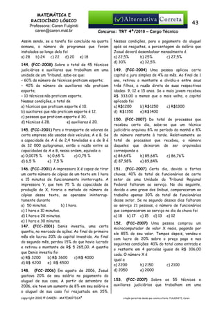 MATEMÁTICA E
RACIOCÍNIO LÓGICO
Professora: Caren Fulginiti
caren@caren.mat.br

43
Concurso: TRT 4ª/2010 – Cargo Técnico

Assim sendo, se a tarefa foi concluída na quarta
semana, o número de programas que foram
instalados ao longo dela foi
a) 28
b) 24
c) 22
d) 20
e) 18
144. (FCC-2008) Sobre o total de 45 técnicos
judiciários e auxiliares que trabalham em uma
unidade de um Tribunal, sabe-se que:
− 60% do número de técnicos praticam esporte;
− 40% do número de auxiliares não praticam
esporte;
− 10 técnicos não praticam esporte.
Nessas condições, o total de
a) técnicos que praticam esporte é 10.
b) auxiliares que não praticam esporte é 12.
c) pessoas que praticam esporte é 30.
d) técnicos é 28.
e) auxiliares é 20.
145. (FCC-2001) Para o transporte de valores de
certa empresa são usados dois veículos, A e B. Se
a capacidade de A é de 2,4 toneladas e a de B é
de 32 000 quilogramas, então a razão entre as
capacidades de A e B, nessa ordem, equivale a
a) 0,0075 % b) 0,65 %
c) 0,75 %
d) 6,5 %
e)) 7,5 %
146. (FCC-2001) A impressora X é capaz de tirar
um certo número de cópias de um texto em 1 hora
e 15 minutos de funcionamento ininterrupto. A
impressora Y, que tem 75 % da capacidade de
produção de X, tiraria a metade do número de
cópias desse texto, se operasse ininterruptamente durante
b) 1 hora.
a)) 50 minutos.
c) 1 hora e 10 minutos.
d) 1 hora e 20 minutos.
e) 1 hora e 30 minutos.
147. (FCC-2001) Denis investiu, uma certa
quantia, no mercado de ações. Ao final do primeiro
mês ele lucrou 20% do capital investido. Ao final
do segundo mês, perdeu 15% do que havia lucrado
e retirou o montante de R$ 5 265,00. A quantia
que Denis investiu foi
a) R$ 3200
b) R$ 3600
c) R$ 4000
d) R$ 4200
e)) R$ 4500
148. (FCC-2006) Em agosto de 2006, Josué
gastava 20% de seu salário no pagamento do
aluguel de sua casa. A partir de setembro de
2006, ele teve um aumento de 8% em seu salário e
o aluguel de sua casa foi reajustado em 35%.
copyright 2010 © CAREN - MATEMÁTICA®

Nessas condições, para o pagamento do aluguel
após os reajustes, a porcentagem do salário que
Josué deverá desembolsar mensalmente é
a) 22,5%
b) 25%
c) 27,5%
d) 30%
e) 32,5%
149. (FCC-2004) Uma pessoa aplicou certo
capital a juro simples de 4% ao mês. Ao final de 1
ano, retirou o montante e dividiu-o entre seus
três filhos, a razão direta de suas respectivas
idades: 9, 12 e 15 anos. Se o mais jovem recebeu
R$ 333,00 a menos que o mais velho, o capital
aplicado foi
a) R$1200
b) R$1250
c) R$1300
d)) R$1350
e) R$1400
150. (FCC-2007) Do total de processos que
recebeu certo dia, sabe-se que um técnico
judiciário arquivou 8% no período da manhã e 8%
do número restante à tarde. Relativamente ao
total de processos que recebeu, o número
daqueles que deixaram de ser arquivados
corresponde a
a) 84,64%
b) 85,68%
c) 86,76%
d) 87,98%
e) 89,84%
151. (FCC-2007) Certo dia, devido a fortes
chuvas, 40% do total de funcionários de certo
setor de uma Unidade do Tribunal Regional
Federal faltaram ao serviço. No dia seguinte,
devido a uma greve dos ônibus, compareceram ao
trabalho apenas 30% do total de funcionários
desse setor. Se no segundo desses dias faltaram
ao serviço 21 pessoas, o número de funcionários
que compareceram ao serviço no dia da chuva foi
a) 18 b) 17 c) 15 d) 13 e) 12
152. (FCC-2007) Uma pessoa comprou um
microcomputador de valor X reais, pagando por
ele 85% do seu valor. Tempos depois, vendeu-o
com lucro de 20% sobre o preço pago e nas
seguintes condições: 40% do total como entrada e
o restante em 4 parcelas iguais de R$ 306,00
cada. O número X é
igual a
a) 2200
b) 2150
c) 2100
d) 2050
e) 2000
153. (FCC-2007) Sobre os 55 técnicos e
auxiliares judiciários que trabalham em uma

citação permitida desde que conste a fonte: FULGINITI, Caren.

 
