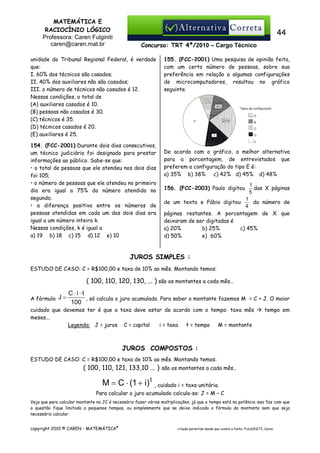 MATEMÁTICA E
RACIOCÍNIO LÓGICO
Professora: Caren Fulginiti
caren@caren.mat.br

44
Concurso: TRT 4ª/2010 – Cargo Técnico

unidade do Tribunal Regional Federal, é verdade
que:
I. 60% dos técnicos são casados;
II. 40% dos auxiliares não são casados;
III. o número de técnicos não casados é 12.
Nessas condições, o total de
(A) auxiliares casados é 10.
(B) pessoas não casadas é 30.
(C) técnicos é 35.
(D) técnicos casados é 20.
(E) auxiliares é 25.
154. (FCC-2001) Durante dois dias consecutivos,
um técnico judiciário foi designado para prestar
informações ao público. Sabe-se que:
• o total de pessoas que ele atendeu nos dois dias
foi 105;
• o número de pessoas que ele atendeu no primeiro
dia era igual a 75% do número atendido no
segundo;
• a diferença positiva entre os números de
pessoas atendidas em cada um dos dois dias era
igual a um número inteiro k.
Nessas condições, k é igual a
a) 19 b) 18 c) 15 d) 12 e) 10

155. (FCC-2001) Uma pesquisa de opinião feita,
com um certo número de pessoas, sobre sua
preferência em relação a algumas configurações
de microcomputadores, resultou no gráfico
seguinte.

De acordo com o gráfico, a melhor alternativa
para a porcentagem, de entrevistados que
preferem a configuração do tipo E é:
a) 35% b) 38%
c) 42% d) 45% d) 48%
156. (FCC-2003) Paulo digitou

1
das X páginas
5

1
do número de
4
páginas restantes. A porcentagem de X que
deixaram de ser digitadas é
a) 20%
b) 25%
c) 45%
d) 50%
e)) 60%

de um texto e Fábio digitou

JUROS SIMPLES :
ESTUDO DE CASO: C = R$100,00 e taxa de 10% ao mês. Montando temos:

( 100, 110, 120, 130, ... ) são os montantes a cada mês…
A fórmula J =

C⋅i⋅t
, só calcula o juro acumulado. Para saber o montante fazemos M = C + J. O maior
100

cuidado que devemos ter é que a taxa deve estar de acordo com o tempo: taxa mês
meses...
Legenda: J = juros C = capital
i = taxa
t = tempo
M = montante

tempo em

JUROS COMPOSTOS :
ESTUDO DE CASO: C = R$100,00 e taxa de 10% ao mês. Montando temos:

( 100, 110, 121, 133,10 ... ) são os montantes a cada mês…

M = C ⋅ (1 + i) t

, cuidado i = taxa unitária.

Para calcular o juro acumulado calcula-se: J = M – C
Veja que para calcular montante no JC é necessário fazer várias multiplicações, já que o tempo está na potência isso faz com que
a questão fique limitada a pequenos tempos, ou simplesmente que se deixe indicada a fórmula do montante sem que seja
necessário calcular.
copyright 2010 © CAREN - MATEMÁTICA®

citação permitida desde que conste a fonte: FULGINITI, Caren.

 
