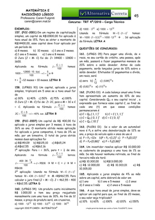 MATEMÁTICA E
RACIOCÍNIO LÓGICO
Professora: Caren Fulginiti
caren@caren.mat.br

45
Concurso: TRT 4ª/2010 – Cargo Técnico

EXEMPLOS:
157. (FCC-2001) Em um regime de capitalização
simples, um capital de R$12800,00 foi aplicado à
taxa anual de 15%. Para se obter o montante de
R$14400,00, esse capital deve ficar aplicado por
um período de
a) 8 meses.
b)) 10 meses. c) 1 ano e 2 meses.
d) 1 ano e 5 meses.
e) 1 ano e 8 meses.
O Juro (J = M- C) foi de: J= 14400 – 12800 =
1600.
C⋅i⋅ t
Aplicando
na
fórmula
J=
temos:
100
5
12800 ⋅ 15 ⋅ t(a)
1600 =
→t= a
6
100
5
t = ×12 meses = 10 meses. LETRA B
6
158. (UFRGS 93) Um capital, aplicado a juros
simples, triplicará em 5 anos se a taxa anual for
de
a) 30%
b) 40% c) 50% d) 75% e) 100%
O Juro (J = M- C) foi de: J= 2C, pois o M = 3C e C
C⋅i⋅ t
= C. Aplicando na fórmula J =
temos:
100
C⋅i⋅5
2C =
→ i = 40% a.a . LETRA B
100
159. (FCC-2007) Um capital de R$ 400,00 foi
aplicado a juros simples por 3 meses, à taxa de
36% ao ano. O montante obtido nessa aplicação
foi aplicado a juros compostos, à taxa de 3% ao
mês, por um bimestre. O total de juros obtido
nessas duas aplicações foi
a) R$149,09
b) R$125,10
c) R$65,24
d) R$62,55
e) R$62,16
1ª aplicação: Para i = 36%, para t = ¼ de ano.
C⋅i⋅ t
J=
Aplicando
na
fórmula
temos:
100
400 ⋅ 36 ⋅ 1
4 → J = R$36
J=
M = C + J
M =
100
R$436
2ª aplicação: Usando na fórmula M = C ⋅ (1 + i) t
temos: M = 436 ⋅ (1 + 0,03 )2

M =R$462,55. Para

calcular o juro final (J = M – C): J = 462,55 – 400
= R$62,55. LETRA D
160. (UFRGS 94) Um produto custa inicialmente
R$ 1.000,00 e tem seu preço reajustado
mensalmente com uma taxa de 30%. Ao fim de 12
meses, o preço do produto será, em cruzeiros,
a) 1000 ⋅ 1,312 b) 1000 ⋅ 0,312 c) 1000 ⋅ 3012
copyright 2010 © CAREN - MATEMÁTICA®

d) 1000 ⋅ 312 e) 1000 + 1,312
Usando

na

fórmula
12

M = 1000 ⋅ (1 + 0,3 )

M = C ⋅ (1 + i) t

= 1000 ⋅ 1,3

12

temos:

. Só aplicação

da fórmula. LETRA A
QUESTÕES DE CONCURSOS:
161. (UFRGS 05) Para pagar uma dívida, de x
reais, no seu cartão de crédito, uma pessoa, após
um mês, passará a fazer pagamentos mensais de
20% sobre o saldo devedor. Antes de cada
pagamento, serão lançados juros de 10% sobre o
saldo devedor. Efetuados 12 pagamentos a dívida,
em reais, será
x
c) (0,88 )12 x
a) zero b)
12
d) (0,92 )12 x e) (1,1)12 x
162. (PUCRS 03) A cada balanço anual uma firma
tem apresentado um aumento de 10% de seu
capital. Considerando QO o seu capital inicial , a
expressão que fornece esse capital C, ao final de
cada ano (t) em que essas condições
permanecerem é
b) C = C ( 1, 1 )t
a) C = QO ( 1, 1 )t
c) C = QO ( 0, 1 )t d) C = C ( 0, 1)t
e) C = QO ( 10 )t
163. (PUCRS 01) Se o valor de um automóvel
novo é P0 e sofre uma desvalorização de 12% ao
ano, o preço do veículo após x anos de uso é
a) P = P0 +12x b)P = P0 +(1,2)x c) P = P0(0,12)x
d) P = P0+(0,88)x e) P = P0(0,88)x
164. Um investidor resolve aplicar R$ 10.000,00
na caderneta de poupança a uma taxa de 1% ao
mês. Se não houver nenhuma retirada, ao final do
terceiro mês ele terá:
a) R$ 10.300,00
b) R$13.000,00
c) R$ 12.000,00
d) R$ 10.303,01
e) R$
10.305,00
165. Aplicando a juros simples de 4% ao mês
sobre um capital, este dobrará de valor em
a) 1 ano
b) 1 ano e 5 meses
c) 2 anos
d) 2 anos e 1 mês
e) 2 anos e 5 meses
166. A que taxa anual de juros simples, deve-se
aplicar um capital para que, ao final de 20 meses,
o seu valor seja triplicado?
a) 10% b) 60%
c) 100%
d) 120% e) 150%
citação permitida desde que conste a fonte: FULGINITI, Caren.

 