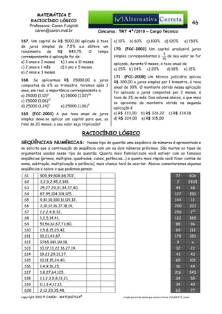 MATEMÁTICA E
RACIOCÍNIO LÓGICO
Professora: Caren Fulginiti
caren@caren.mat.br

46
Concurso: TRT 4ª/2010 – Cargo Técnico

167. Um capital de R$ 5000,00 aplicado à taxa
de juros simples de 7,5% a.a obteve um
rendimento
de
R$
843,75.
O
tempo
correspondente à aplicação foi de:
a) 2 anos e 2 meses
b) 1 ano e 11 meses
c) 2 anos e 1 mês
d) 1 ano e 5 meses
e) 2 anos e 3 meses
168. Se aplicarmos R$ 25000,00 a juros
compostos de 6% ao trimestre, teremos após 3
anos, em real, a importância correspondente a:
b) 25000 (1,02)36
a) 25000 (1,12)6
c) 25000 (1,06)12
d) 25000 (1,24)3
e) 25000 (1,06)3
169. (FCC-2003) A que taxa anual de juros
simples deve-se aplicar um capital para que, ao
final de 20 meses, o seu valor seja triplicado?

a) 10%

b) 60%

c) 100%

d) 120%

e) 150%

170. (FCC-2003) Um capital produzirá juros
3
de seu valor se for
simples correspondentes a
16
aplicado, durante 9 meses, à taxa anual de
a) 25% b) 24%
c) 20%
d) 18%
e) 15%
171. (FCC-2008) Um técnico judiciário aplicou
R$ 300,00 a juros simples por 1 bimestre, à taxa
anual de 30%. O montante obtido nessa aplicação
foi aplicado a juros compostos por 2 meses, à
taxa de 3% ao mês. Dos valores abaixo, o que mais
se aproxima do montante obtido na segunda
aplicação é
a) R$ 333,00 b) R$ 326,22 c) R$ 334,18
d) R$ 324,00 e) R$ 315,00

RACIOCÍNIO LÓGICO
SEQÜÊNCIAS NUMÉRICAS: Nesse tipo de questão uma seqüência de números é apresentada e
se solicita que a continuação da seqüência com um ou dois números próximos. São muitos os tipos de
argumentos usados nesse tipo de questão. Quanto mais familiarizado você estiver com as famosas
seqüências (primos, múltiplos, quadrados, cubos, potências...) e quanto mais rápido você fizer contas de
soma, subtração, multiplicação e potência), mais chance terá de acertar. Abaixo comentaremos algumas
seqüências e sobre o que podemos pensar.
S1

909,99,808,88,707,

77

606

S2

3,2,9,2,45,2,315,

2

2835

S3

25,27,29,31,34,37,40,

44

48

S4

87,95,104,114,125,

137

150

S5

9,81,10,100,11,121,12,

144

13

S6

2,10,12,16,17,18,19,

200

201

S7

1,2,2,4,8,32,

256

213

S8

1,2,5,14,41,

122

365

S9

51,56,61,67,73,80,

88

96

S10

1,5,8,15,25,42,

69

113

S11

10,21,43,87,

175

351

S12

9765,981,99,18,

9

x

S13

10,17,13,22,16,27,19,

32

22

S14

19,23,29,31,37,

41

43

S15

10,11,15,24,40,

65

101

S16

1,4,9,16,25,

36

49

S17

1,8,27,64,125,

216

343

S18

1,1,2,3,5,8,13,21,

34

55

S19

0,1,3,4,12,13,

39

40

S20

2,12,23,35,48,

62

77

copyright 2010 © CAREN - MATEMÁTICA®

citação permitida desde que conste a fonte: FULGINITI, Caren.

 