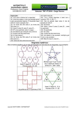 MATEMÁTICA E
RACIOCÍNIO LÓGICO
Professora: Caren Fulginiti
caren@caren.mat.br

47
Concurso: TRT 4ª/2010 – Cargo Técnico

Explicações:
S1: Tira o zero e diminui de 1 o algarismo.
S2: Intercala sempre o dois nas posições pares
e para aas posições ímpares: nº da posição impar
anterior vezes a posição atual.
S3: Se turma dos 20’s soma 2, se turma dos
30’s soma 3 e ...
S4: Soma 9, soma 10, soma 11, soma 12 ...
S5: Nº e seu quadrado, soma 1 e segue...
S6: Os números que começam com a letra D.
S7: Produto dos dois anteriores.
S8: O triplo menos 1.
S9: Se turma dos 50’s soma 5, se turma dos
60’s soma 6 e ...
S10: Soma dos dois anteriores mais dois.

S11: Dobro mais um.
S12: Tira o último algarismo e soma com o
restante: 976 + 5, 98 + 1, ...
S13: Nos de posição impar soma 3, nos de
posição par soma 5.
S14: Os primos.
S15: Soma 1, soma 4, soma 9, soma 16 ... soma
os quadrados.
S16: Os quadrados
S17: Os cubos
S18: A soma dos dois anteriores.
S19: Um número e seu sucessor, multiplica por
3, ele e o seu sucessor...
S20: Mais 10, mais 11, mais 12 ...

Diagramas numéricos:
São as mesmas seqüência só que não apresentadas em lista mas sim em diagramas, veja exemplos:

Soma 2, depois 4, ; 6; 8; 10; 12.
Próximo é 64 + 14 = 84

As potências de 3. A próxima é 729.

copyright 2010 © CAREN - MATEMÁTICA®

Multiplica por 4, por 4 outra
vez; e assim por diante. O
último é 4 × 384 = 1536.

Soma 3, depois 4;… 5; 6.
Próximo é 28 + 7 = 35

citação permitida desde que conste a fonte: FULGINITI, Caren.

 