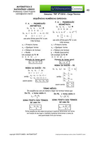 MATEMÁTICA E
RACIOCÍNIO LÓGICO
Professora: Caren Fulginiti
caren@caren.mat.br

49
Concurso: TRT 4ª/2010 – Cargo Técnico

SEQUÊNCIAS NUMÉRICAS ESPECIAIS:
P. G. - PROGRESSÃO
GEOMÉTRICA
(a1 a2 a3 ... an )

P. A. - PROGRESSÃO
ARITMÉTICA
(a1 a2 a3 ... an )

(3

(a1

6

9

12

... )

a1 + r a1 + 2r ... a1 + (n − 1)r )

(x − r

&

x x + r ...)

use este último para PA´s com
três termos.

(a

(3

1

6 12 24 ...)

a1 ⋅ q a1 ⋅ q2 ... a1 ⋅ q(n −1)

&

x

q


)


x xq ... 



a1 → Primeiro termo

use este último para PG´s com
três termos.
a1 → Primeiro termo

a n → Qualquer termo

a n → Qualquer termo

n → Número de termos
r → Razão
Um exemplo de PA
(3 6 9 12 ... )

n → Número de termos
q → Razão (quociente)
Um exemplo de PG
(3 6 12 24 ...)

Fórmula do termo geral:
an = a1 + (n − 1) ⋅ r
REGRA DA RAZÃO – PA
(a1 a2 a3 ...) ou

(x − r

então :

x x + r ...)

a 2 − a1 = x − (x − r ) = r

a 3 − a 2 = (x + r ) − x = r

assim sendo :

a 3 − a 2 = a 2 − a1

Fórmula do termo geral:
an = a1 ⋅ qn −1

REGRA DA RAZÃO - PG


(a1 a2 a3 ) ou  x x xq
q



a2
x
a = x = q
1

q
então : 
a 3 xq

=
=q
a
x
 2
a3 a2
=
a 2 a1

assim sendo

TERMO MÉDIO:
Em seqüências com um número impar de termos temos que:
Em PA, o termo médio é:
Em PG, o termo médio é:
a1 + an
Tm =
Tm = a1 ⋅ an
2
SOMA FINITA DOS TERMOS
SOMA FINITA DOS TERMOS
DE UMA PG:
DE UMA PA:
Sn =

a1 + a n
⋅n
2

Sn =

(

)

a1 ⋅ q n − 1
q −1

Estas seqüências são especiais porque é possível determinar um termo
em função do seu lugar e também é possível determinar a soma de
uma quantidade finita de termos.

copyright 2010 © CAREN - MATEMÁTICA®

citação permitida desde que conste a fonte: FULGINITI, Caren.

 