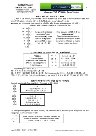 MATEMÁTICA E
RACIOCÍNIO LÓGICO
Professora: Caren Fulginiti
caren@caren.mat.br

5
Concurso: TRT 4ª/2010 – Cargo Técnico

MDC – MÁXIMO DIVISOR COMUM
O MDC é um número, basicamente o maior número que divide dois ou mais números dados. Para
encontrá-lo usamos o mesmo método do MMC só que a procura de outra coisa.
Vamos ver um exemplo de como encontrar o MMC e MDC de dois números dados: 120 e 80 ...
Usando o MMC, observe - Qual o MDC entre 120 e 80?
120 , 80 2(♣)
60 , 40 2(♣)
30 , 20 2(♣)
15 , 10 2
15 , 5 3
5 , 5 5(♣)

Marque onde ambos os
números sofreram
modificação (♣), esses
fatores multiplicados
geram o MDC, no caso:
2 × 2 × 2 × 5 = 40.

Como calcular o MDC de 3 ou
mais números?
É igual porém devemos marcar
apenas os números aonde os três
sofreram modificação ao mesmo
tempo. e assim por diante.

1,1

QUANTIDADE DE DIVISORES DE UM NÚMERO
PASSOS:
1º Fatore o número
2º Escreva-o em potências
3º Some 1 a cada potência
4º Multiplique-as

50

2

25

5

5

5

1

//

2 × 5 × 5 = 2 × 52
(1+1)(2+1)
2×3 =6
6 divisores que são:
1, 2, 5, 10, 25, 50

Façamos agora com 25, 60, 500...
25 = 52 3(2+1) divisores que são: 1, 5 e 25.
60 = 21⋅ 31⋅ 51 2(1+1) 2(1+1) 2(1+1) = 2⋅2⋅2 = 8 divisores que são: 1, 2, 3, 4, 5, 6, 10, 12, 15, 30 e 60.
3(2+1) 4 (3+1) = 3⋅4 = 12 divisores que são: 1, 2, 4, 5, 10, 20, 25, 50, 100, 125, 250 e 500.
500 = 22 53
CONJUNTO DOS DIVISORES DE UM NÚMERO
Sabendo quantos são fica mais fácil - Exemplos: 6 , 30 e 1000
6 2
3 3
1 //
30 2
15 3
5 5
1 //

2×3
(1+1)(1+1)
2×2 =4
4 divisores que são: 1, 2, 3, 6

2×3×5
(1+1)(1+1)(1+1)
2×2 ×2 =8
8 divisores que são:
1, 2, 3, 5, 6, 10, 15, 30

Ou ainda podemos pensar em casais (divisão): Se pensarmos no 12, sabemos que é múltiplo de 6 e de 2
isso porque se efetuarmos a divisão:
12 6
-12 2
0

quando o divisor ( 6 ) é fator o quociente também é, daí
voltando ao 30 temos 8 divisores que vem aos pares:
1 com 30 ; 2 com 15 ; 3 com 10 ; 5 com 6

copyright 2010 © CAREN - MATEMÁTICA®

citação permitida desde que conste a fonte: FULGINITI, Caren.

 
