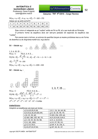MATEMÁTICA E
RACIOCÍNIO LÓGICO
Professora: Caren Fulginiti
caren@caren.mat.br
P4) an = a1 + SR−1
n

52
Concurso: TRT 4ª/2010 – Cargo Técnico

R
a11 = a1 + S10 = 7 + 165 = 172

Vamos ver se está certo???
1

2

3

4

5

6

7

8

7

10

16 25 37 52 70 91

9
115

10

11

142 172

Esse roteiro é independe se as “razões” estão em PA ou PG, só o que muda são as fórmulas.
O primeiro termo da sequência deve ser sem-pre pensado em separado da sequência das
“razões”.
Para serem mais criativos, os autores de questões lançam os mesmo problemas mas ou em forma
de desenhos ou de diagramas numéricos, veja abaixo:
D1 – Calcule a20:
1, 3, 6, 10, 15 .....
P2) 2, 3, 4, 5, ...
P1) a1 = 1
R
R
a1 + a19
R
R
R
⋅ 19 ; a19 = a1 + 18 ⋅ r = 2 + 18 ⋅ 1 = 20
P3) PA. S19 =
2
2 + 20
R
S19 =
⋅ 19 = 209
2
R
P4) an = a1 + SR−1 = a20 = a1 + S19 = 1 + 209 = 210
n
D2 – Calcule a30 :

1, 3, 7, 15 .....
P1) a1 = 1
P3) PG. SR =
29

P2) 2, 4, 8, 16, ...
q − 1 2 229 − 1
=
= 230 − 2
( q − 1)
2 −1

R
a1

(

29

) (

)

P4) an = a1 + SR−1 = a30 = a1 + SR = 1 + 230 − 2 = 230 − 1
n
29
230 = 210 ⋅ 210 ⋅ 210 > 103 ⋅ 103 ⋅ 103 = 1 bilhão

EXERCÍCIOS:
Complete as seqüências com mais um termo:
a) 3,6,10,15,21,28,
b) 0,4,16,36,64,100,144,
c) 8, 12, 24, 60,
d) 360, 180, 120, 90, 72,
e) 3, 10, 19, 30, 43, 58,
f) 11, 101, 1001,
g) 1,2,3,2,15,2,
h) 23,27,31,37,43,
copyright 2010 © CAREN - MATEMÁTICA®

i) 0, 1, 16, 36, 64, 81,
j) 0, 10, 25, 45, 70,
l) 343, 216, 125, 64,
m) 5,32,4,81,3,64,2,
n) 4, 6, 13,23,41,
o) 13, 27, 55, 111,
p) 64, 4, 16, 216, 6,
q) 47, 43, 41, 37,
citação permitida desde que conste a fonte: FULGINITI, Caren.

 