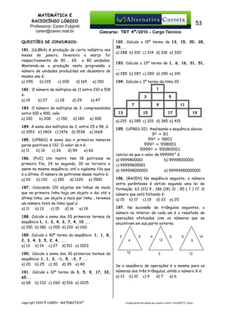 MATEMÁTICA E
RACIOCÍNIO LÓGICO
Professora: Caren Fulginiti
caren@caren.mat.br

53
Concurso: TRT 4ª/2010 – Cargo Técnico

QUESTÕES DE CONCURSOS:
181. (ULBRA) A produção de certa indústria nos
meses de janeiro, fevereiro e março foi
respectivamente de 50 , 65 e 80 unidades.
Mantendo-se a produção nesta progressão o
número de unidades produzidas em dezembro do
mesmo ano é:
a) 245
b) 215
c) 200
d) 165
e) 150

192. Calcule o 15º termo de 13, 15, 20, 28,
39,...
a) 288 b) 310 c) 314 d) 318 e) 320
193. Calcule o 13º termo de 1, 6, 16, 31, 51,
...
a) 285 b) 287 c) 289 d) 390 e) 391
194. Calcule o 3º termo da linha 20 :
1

182. O número de múltiplos de 11 entre 210 e 518
é:
a) 19
b) 27
c) 28
d) 29
e) 47
183. O número de múltiplos de 3, compreendidos
entre 100 e 400, vale:
a) 100
b) 200
c) 150
d) 180
e) 300
184. A soma dos múltiplos de 3, entre 25 e 98, é:
a) 1053 b) 1403 c) 1476 d) 1538 e) 1668
185. (UFRGS) A soma dos n primeiros números
pares positivos é 132. O valor de n é:
a) 11
b) 16
c) 26
d) 54
e) 66
186. (PUC) Um teatro tem 18 poltronas na
primeira fila, 24 na segunda, 30 na terceira e
assim na mesma seqüência, até a vigésima fila que
é a última. O número de poltronas desse teatro é:
a) 92
b) 132
c) 150
d) 1320
e) 1500
187. Colocando 120 objetos em linhas de modo
que na primeira linha haja um objeto e dai até a
última linha, um objeto a mais por linha , teremos
um número total de linha igual a:
a) 11
b) 13
c) 15
d) 16
e) 19
188. Calcule a soma dos 20 primeiros termos da
seqüência 1, 1, 2, 4, 3, 7, 4, 10 ...
a) 150 b) 180 c) 200 d) 210 e) 260
189. Calcule o 40º termo da seqüência 1, 1, 8,
2, 3, 4, 3, 5, 2, 4, ...
a) 13 b) 14 c) 27 d) 511 e) 1023
190. Calcule a soma dos 30 primeiros termos da
seqüência: 1, 1, 3, -1, 5, -3, 7 ...
a) 20 b) 25 c) 30 d) 35 e) 40
191. Calcule o 10º termo de 3, 5, 9, 17, 33,
65...
a) 68 b) 132 c) 260 d) 516 e) 1025

copyright 2010 © CAREN - MATEMÁTICA®

3

5

7

9

13

11

15

17

19

a) 215 b) 285 c) 315 d) 385 e) 415
195. (UFRGS 02) Analisando a sequência abaixo

9² = 81
99² = 9801
999² = 998001
9999² = 99980001
conclui-se que o valor de 999999² é
a) 9999800001
b) 99998000001
c) 99999800001
d) 999998000001
e) 99999980000001
196. (BACEN) Na seqüência seguinte, o número
entre parênteses é obtido segundo uma lei de
formação. 63 (21) 9 ; 186 (18) 31 ; 85 ( ? ) 17. O
número que está faltando é:
a) 15 b) 17 c) 19 d) 23 e) 25
197. Na sucessão de triângulos seguintes, o
número no interior de cada um é o resultado de
operações efetuadas com os números que se
encontram em sua parte externa.
5

8
4
10

4

12

3

9

6

14
X

12

Se a seqüência de operações é a mesma para os
números dos três triângulos, então o número X é:
a) 13 b) 10 c) 9
d) 7
e) 6

citação permitida desde que conste a fonte: FULGINITI, Caren.

 