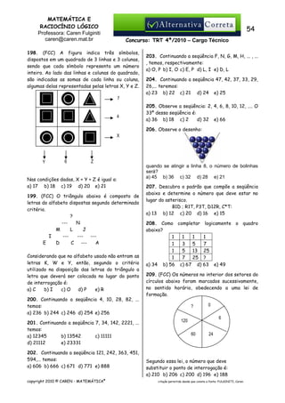 MATEMÁTICA E
RACIOCÍNIO LÓGICO
Professora: Caren Fulginiti
caren@caren.mat.br

54
Concurso: TRT 4ª/2010 – Cargo Técnico

198. (FCC) A figura indica três símbolos,
dispostos em um quadrado de 3 linhas e 3 colunas,
sendo que cada símbolo representa um número
inteiro. Ao lado das linhas e colunas do quadrado,
são indicadas as somas de cada linha ou coluna,
algumas delas representadas pelas letras X, Y e Z.

203. Continuando a seqüência F, N, G, M, H, ... , ...
, temos, respectivamente:
a) O, P b) I, O c) E, P d) L, I e) D, L
204. Continuando a seqüência 47, 42, 37, 33, 29,
26,... teremos:
a) 23 b) 22 c) 21 d) 24 e) 25

7

4

205. Observe a seqüência: 2, 4, 6, 8, 10, 12, .... O
33º dessa seqüência é:
a) 36 b) 18 c) 2
d) 32 e) 66
206. Observe o desenho:

X

Y

6

Z

Nas condições dadas, X + Y + Z é igual a:
a) 17 b) 18 c) 19 d) 20 e) 21
199. (FCC) O triângulo abaixo é composto de
letras do alfabeto dispostas segundo determinado
critério.
?
--N
M
L
J
I
------E
D
C --A
Considerando que no alfabeto usado não entram as
letras K, W e Y, então, segundo o critério
utilizado na disposição das letras do triângulo a
letra que deverá ser colocada no lugar do ponto
de interrogação é:
a) C
b) I
c) O
d) P
e) R
200. Continuando a seqüência 4, 10, 28, 82, ...
temos:
a) 236 b) 244 c) 246 d) 254 e) 256
201. Continuando a seqüência 7, 34, 142, 2221, ...
temos:
a) 12345
b) 13542
c) 11111
d) 21112
e) 23331
202. Continuando a seqüência 121, 242, 363, 451,
594,... temos:
a) 606 b) 666 c) 671 d) 771 e) 888
copyright 2010 © CAREN - MATEMÁTICA®

quando se atingir a linha 8, o número de bolinhas
será?
a) 45 b) 36 c) 32 d) 28 e) 21
207. Descubra o padrão que compõe a seqüência
abaixo e determine o número que deve estar no
lugar do asterisco.
B1D ; R1T, P3T, D12R, C*T:
a) 13 b) 12 c) 20 d) 16 e) 15
208. Como completar logicamente o quadro
abaixo?
1
1
1
1
1
3
5
7
1
5
13 25
1
7
25 ?
a) 34 b) 56 c) 67 d) 63 e) 49
209. (FCC) Os números no interior dos setores do
círculos abaixo foram marcados sucessivamente,
no sentido horário, obedecendo a uma lei de
formação.
?

0
6

120
60

24

Segundo essa lei, o número que deve
substituir o ponto de interrogação é:
a) 210 b) 206 c) 200 d) 196 e) 188
citação permitida desde que conste a fonte: FULGINITI, Caren.

 