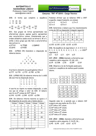 MATEMÁTICA E
RACIOCÍNIO LÓGICO
Professora: Caren Fulginiti
caren@caren.mat.br
210.
1
4

a)

16
9
82
90

O

termo

25
36

b)

que

55
Concurso: TRT 4ª/2010 – Cargo Técnico

completa

a

seqüência

64
:
49

81
100
99
c)
d)
100
72
72

e)

100
81

211. Dos grupos de letras apresentados nas
alternativas abaixo, apenas quatro apresentam
uma característica comum. Considerando que a
ordem alfabética usada exclui as letras K, W e Y,
então o único grupo que não tem a característica
dos outros é o:
a) ZTUV
b) TPQR
c) QMNO
d) LGHI
e) FCDE
212. (UFRGS 04) Considere a disposição de
números abaixo.

Podemos afirmar que os números 1992 e 1997
ocuparão, respectivamente, as colunas:
a) 1 e 4
b) 3 e 4
c) 3 e 2
d) 1 e 2
e) 5 e 2
215. Determine o número que fica imediatamente
acima de 142 na disposição triangular seguinte:
1
2
3
4
5
6
7
8
9
10
11
12
13
14
15
16
…
…
…
…
…
…
…
a) 120 b) 130 c) 110 d) 115 e) 125
216. Na seqüência de algarismos 1, 2, 3, 4, 5, 4, 3,
2, 1, 2, 3, 4, 5, 4, 3, 2, 1, 2, 3, ...; o 2007º
algarismo é:
a) 1
b) 2
c) 3
d) 4
e) 5
217. (FCC – 2006) Assinale a alternativa que
completa a série seguinte: C3, 6G, L10,...
a) C4 b) 13M
c) 9I
d) 15P
e) 6Y

O primeiro elemento da quadragésima linha é
a) 777 b) 778 c) 779 d) 780 e) 781

218. Observe a lei de formação usada para
construir a seqüência de malhas quadriculadas
abaixo.

213. (UFRGS 00) Os números inteiros de 1 a 600
são escritos na disposição abaixo.
1 2 3 4 5 6


 7 8 9 10 11 12
13 14 15 16 17 18 


 ... ... ... ... ... ... 

A escrita se repete na mesma disposição, a cada
vez que se atinge o valor de 600. O número
escrito na 5ª coluna da 143ª linha é
a) 243 b) 245 c) 248 d) 257 e) 258
214. Os números inteiros maiores ou iguais a 1
são dispostos de acordo com a tabela abaixo:
Coluna Coluna Coluna Coluna Coluna
1
2
3
4
5
1
2
3
4
8
7
6
5
9
10
11
12
16
15
14
13
17
18
19
20
21

copyright 2010 © CAREN - MATEMÁTICA®

1
3

2
4

1
4
7
1
6
11
16
21

2
5
8

3
6
9

2
7
12
17
22

3
8
13
18
23

1
5
9
13
4
9
14
19
24

2
6
10
14

3
7
11
15

4
8
12
16

5
10
15
20
25

Segundo essa lei, a posição que o número 169
ocuparia em uma malha de 15 x 15 é:
a) 9ª linha e 14ª coluna
b) 10ª linha e 8ª coluna
c) 11ª linha e 6ª coluna
d) 12ª linha e 4ª coluna
e) 13ª linha e 5ª coluna
219. (FCC – 2006) Assinale a alternativa que
completa a série seguinte: 9, 16,25, 36,...
a) 45 b) 49 c) 61 d) 63 e) 72
citação permitida desde que conste a fonte: FULGINITI, Caren.

 