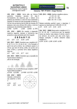MATEMÁTICA E
RACIOCÍNIO LÓGICO
Professora: Caren Fulginiti
caren@caren.mat.br

56
Concurso: TRT 4ª/2010 – Cargo Técnico

220. (FCC – 2004) Certo mês, um técnico
judiciário
trabalhou
durante
23
dias.
Curiosamente, ele observou que o número de
pessoas que atendera a cada dia havia aumentado
segundo os termos de uma progressão aritmética.
Se nos cinco primeiros dias do mês ele atendeu 35
pessoas e nos cinco últimos 215, então, o total de
pessoas por ele atendidas nesse mês foi
a) 460
b) 475
c) 515
d) 560 e)) 575
221. (FCC – 2007) Em relação à disposição
numérica seguinte, assinale a alternativa que
preenche a vaga assinalada pela interrogação:

2 8 5 6 8 ? 11
a) 1

b) 4

c) 3

d) 29

e) 42

222. (FCC – 2007) Considere que a seqüência (C,
E, G, F, H, J, I, L, N, M, O, Q, ...) foi formada a
partir de certo critério. Se o alfabeto usado é o
oficial, que tem 23 letras, então, de acordo com
esse critério, a próxima letra dessa seqüência
deve ser
a) P
b) R
c) S
d) T
e) U

225. (FCC – 2008) Analise a seqüência abaixo.
1 × 9 + 2 = 11
12 × 9 + 3 = 111
123 × 9 + 4 = 1 111
. . . .
Nessas condições, quantas vezes o algarismo 1
aparece no resultado de 12 345 678 × 9 + 9?
a) 9
b) 10 c) 11 d) 12 e) 13
226. (FCC – 2008) Observando a seqüência (2, 5,
11, 23, 47, 95, ...) verifica-se que, do segundo
termo em diante, cada número é obtido a partir
do anterior, de acordo com uma certa regra.
Nessas condições, o sétimo elemento dessa
seqüência é
a) 197 b) 191 c) 189 d) 187 e) 185

223. (FCC – 2007) Considere que a sucessão de
figuras abaixo obedece a
uma lei de formação.

O número de circunferências que compõem a 100ª
figura dessa sucessão é
a) 5 151 b) 5 050
c) 4 950 d) 3 725 e) 100
224. (FCC – 2007)
Assinale a alternativa
que substitui a letra
x.
a) 29
c) 6

b) 7
d) 5

e) 3

copyright 2010 © CAREN - MATEMÁTICA®

citação permitida desde que conste a fonte: FULGINITI, Caren.

 