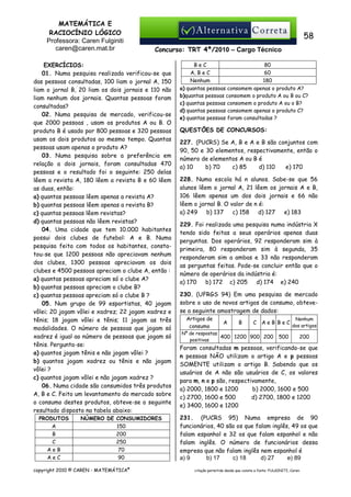 MATEMÁTICA E
RACIOCÍNIO LÓGICO
Professora: Caren Fulginiti
caren@caren.mat.br

58
Concurso: TRT 4ª/2010 – Cargo Técnico

EXERCÍCIOS:
01. Numa pesquisa realizada verificou-se que
das pessoas consultadas, 100 liam o jornal A, 150
liam o jornal B, 20 liam os dois jornais e 110 não
liam nenhum dos jornais. Quantas pessoas foram
consultadas?
02. Numa pesquisa de mercado, verificou-se
que 2000 pessoas , usam os produtos A ou B. O
produto B é usado por 800 pessoas e 320 pessoas
usam os dois produtos ao mesmo tempo. Quantas
pessoas usam apenas o produto A?
03. Numa pesquisa sobre a preferência em
relação a dois jornais, foram consultadas 470
pessoas e o resultado foi o seguinte: 250 delas
lêem a revista A, 180 lêem a revista B e 60 lêem
as duas, então:
a) quantas pessoas lêem apenas a revista A?
b) quantas pessoas lêem apenas a revista B?
c) quantas pessoas lêem revistas?
d) quantas pessoas não lêem revistas?
04. Uma cidade que tem 10.000 habitantes
possui dois clubes de futebol: A e B. Numa
pesquisa feita com todos os habitantes, constatou-se que 1200 pessoas não apreciavam nenhum
dos clubes, 1300 pessoas apreciavam os dois
clubes e 4500 pessoas apreciam o clube A, então :
a) quantas pessoas apreciam só o clube A?
b) quantas pessoas apreciam o clube B?
c) quantas pessoas apreciam só o clube B ?
05. Num grupo de 99 esportistas, 40 jogam
vôlei; 20 jogam vôlei e xadrez; 22 jogam xadrez e
tênis; 18 jogam vôlei e tênis; 11 jogam as três
modalidades. O número de pessoas que jogam só
xadrez é igual ao número de pessoas que jogam só
tênis. Pergunta-se:
a) quantos jogam tênis e não jogam vôlei ?
b) quantos jogam xadrez ou tênis e não jogam
vôlei ?
c) quantos jogam vôlei e não jogam xadrez ?
06. Numa cidade são consumidos três produtos
A, B e C. Feito um levantamento do mercado sobre
o consumo destes produtos, obteve-se o seguinte
resultado disposto na tabela abaixo:
PRODUTOS
A
B
C
AeB
AeC

NÚMERO DE CONSUMIDORES
150
200
250
70
90

copyright 2010 © CAREN - MATEMÁTICA®

BeC
80
A, B e C
60
Nenhum
180
a) quantas pessoas consomem apenas o produto A?
b)quantas pessoas consomem o produto A ou B ou C?
c) quantas pessoas consomem o produto A ou o B?
d) quantas pessoas consomem apenas o produto C?
e) quantas pessoas foram consultadas ?

QUESTÕES DE CONCURSOS:
227. (PUCRS) Se A, B e A e B são conjuntos com
90, 50 e 30 elementos, respectivamente, então o
número de elementos A ou B é
a) 10
b) 70
c) 85
d) 110
e) 170
228. Numa escola há n alunos. Sabe-se que 56
alunos lêem o jornal A, 21 lêem os jornais A e B,
106 lêem apenas um dos dois jornais e 66 não
lêem o jornal B. O valor de n é:
a) 249
b) 137
c) 158
d) 127
e) 183
229. Foi realizada uma pesquisa numa indústria X
tendo sido feitas a seus operários apenas duas
perguntas. Dos operários, 92 responderam sim à
primeira, 80 responderam sim à segunda, 35
responderam sim a ambas e 33 não responderam
as perguntas feitas. Pode-se concluir então que o
número de operários da indústria é:
a) 170
b) 172 c) 205
d) 174 e) 240
230. (UFRGS 94) Em uma pesquisa de mercado
sobre o uso de novos artigos de consumo, obtevese a seguinte amostragem de dados:
Artigos de
consumo

A

B

C

AeB BeC

Nº de respostas
400 1200 900 200
positivas

500

Nenhum
dos artigos

200

Foram consultadas m pessoas, verificando-se que
n pessoas NÃO utilizam o artigo A e p pessoas
SOMENTE utilizam o artigo B. Sabendo que os
usuários de A não são usuários de C, os valores
para m, n e p são, respectivamente,
a) 2000, 1800 e 1200
b) 2000, 1600 e 500
c) 2700, 1600 e 500
d) 2700, 1800 e 1200
e) 3400, 1600 e 1200
231. (PUCRS 95) Numa empresa de 90
funcionários, 40 são os que falam inglês, 49 os que
falam espanhol e 32 os que falam espanhol e não
falam inglês. O número de funcionários dessa
empresa que não falam inglês nem espanhol é
a) 9
b) 17
c) 18
d) 27
e) 89
citação permitida desde que conste a fonte: FULGINITI, Caren.

 