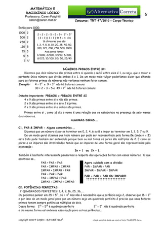 MATEMÁTICA E
RACIOCÍNIO LÓGICO
Professora: Caren Fulginiti
caren@caren.mat.br

6
Concurso: TRT 4ª/2010 – Cargo Técnico

Então para 1000:
1000 2
500 2
250 2
125 5
25 5
5 5
1 //

2 × 2 × 2 × 5 × 5 × 5 = 23 × 5 3
(3+1)(3+1)
4 × 4 =16
16 divisores que são:
1, 2, 4, 5, 8, 10, 20, 25, 40, 50,
100, 125, 200, 250, 500, 1000
Aos pares temos:
1/1000, 2/500, 4/250, 5/200,
8/125, 10/100, 20/ 50, 25/40

NÚMEROS PRIMOS ENTRE SI:
Dizemos que dois números são primos entre si quando o MDC entre eles é 1, ou seja, que o maior e
portanto único número que divide ambos é o 1. De um modo mais vulgar poderíamos dizer que olhando
para os fatores primos do números não veríamos nenhum fator comum.
Exemplo:
4 = 22 e 9 = 32 não há fatores comuns
30 = 2 × 3 × 5 e 49 = 72 não há fatores comuns
Detalhe importante: PRIMOS ≠ PRIMOS ENTRE SI
4 e 9 são primos entre si e não são primos.
2 e 9 são primos entre si e só o 2 é primo.
2 e 3 são primos entre si e ambos são primos.
Primos entre si , como já diz o nome é uma relação que se estabelece na presença de pelo menos
dois números.
ALGUMAS DICAS...
01. PAR & IMPAR - Alguns comentários...
Dizemos que um número é par se terminar em 0, 2, 4, 6 ou 8 e impar se terminar em 1, 3, 5, 7 ou 9.
De um modo geral dizemos que todo número par pode ser representado pela forma 2n (onde n ∈ Z)
este fato pode também ser entendido porque bem ou mal todos os pares são múltiplos de 2. E como os
pares e os impares são intercalados temos que os impares de uma forma geral são representados pela
expressão :
2n + 1 ou 2n – 1.
Também é bastante interessante pensarmos a respeito das operações feitas com esses números. O que
acontece se...
Agora cuidado com a divisão:
PAR + PAR = PAR
PAR ÷ IMPAR = PAR
PAR + IMPAR = IMPAR
IMPAR ÷ IMPAR = IMPAR
IMPAR + IMPAR = PAR
PAR × PAR = PAR
PAR ÷ PAR = PAR OU IMPAR!!!!
PAR × IMPAR = PAR
↑↑↑↑↑↑↑↑↑↑↑↑↑↑↑↑↑↑↑↑↑↑↑↑
IMPAR × IMPAR = IMPAR
02. POTÊNCIAS PERFEITAS:
Γ QUADRADOS PERFEITOS: 1, 4, 9, 16, 25, 36, ...
Ou podemos pensar em 25 = 52 , 16 = 42 mas não é necessário que a potência seja 2, observe que 16 = 24
e por isso de um modo geral para que um número seja um quadrado perfeito é preciso que seus fatores
primos tomem sempre potências múltiplas de dois.
Dessa forma: 210 × 518 é quadrado perfeito
29 × 54 não é quadrado perfeito
e da mesma forma estendemos essa noção para outras potências...
copyright 2010 © CAREN - MATEMÁTICA®

citação permitida desde que conste a fonte: FULGINITI, Caren.

 