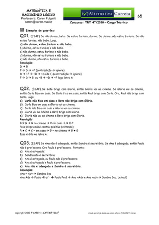 MATEMÁTICA E
RACIOCÍNIO LÓGICO
Professora: Caren Fulginiti
caren@caren.mat.br

65
Concurso: TRT 4ª/2010 – Cargo Técnico

Exemplos de questões:

Q01.

(ESAF) Se não durmo, bebo. Se estou furioso, durmo. Se durmo, não estou furioso. Se não

estou furioso, não bebo. Logo,
a) não durmo, estou furioso e não bebo.
b) durmo, estou furioso e não bebo.
c) não durmo, estou furioso e não bebo.
d) durmo, não estou furioso e não bebo.
e) não durmo, não estou furioso e bebo.
Resolução:
D
B
D
~F (contradição
ignore)
F
~F
~B
~D (de 1) (contradição
ignore)
D
D
B ou ~B
~D
~F logo letra A
F

Q02.

(ESAF) Se Beto briga com Gloria, então Gloria vai ao cinema. Se Gloria vai ao cinema,

então Carla fica em casa. Se Carla fica em casa, então Raul briga com Carla. Ora, Raul não briga com
Carla. Logo:
a) Carla não fica em casa e Beto não briga com Glória.
b) Carla fica em casa e Gloria vai ao cinema.
c) Carla não fica em casa e Gloria vai ao cinema.
d) Gloria vai ao cinema e Beto briga com Gloria.
e) Gloria não vai ao cinema e Beto briga com Gloria.
Resolução:
BXG
G no cinema
C em casa
RXC
Pela propriedade contra-positiva (voltando)
C ~ em casa
G ~ no cinema
B♥G
R♥C
Isso é dito na letra A.

Q03. (ESAF) Se Ana não é advogada, então Sandra é secretária. Se Ana é advogada, então Paula
não é professora. Ora Paula é professora. Portanto:
a) Ana é advogada;
b) Sandra não é secretária;
c) Ana é advogada, ou Paula não é professora;
d) Ana é advogada e Paula é professora;
e) Ana não é advogada e Sandra é secretária.
Resolução:
Ana ~ Adv
Sandra Sec
Paula ~Prof
Paula Prof
Ana ~Adv e Ana ~adv
Ana Adv

copyright 2010 © CAREN - MATEMÁTICA®

Sandra Sec. Letra E

citação permitida desde que conste a fonte: FULGINITI, Caren.

 