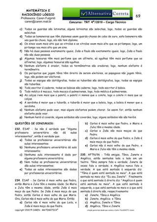 MATEMÁTICA E
RACIOCÍNIO LÓGICO
Professora: Caren Fulginiti
caren@caren.mat.br

69
Concurso: TRT 4ª/2010 – Cargo Técnico

c) Todos os guardas são latinistas, alguns latinistas são salsichas, logo, todos os guardas são
salsichas.
d) Todas as bananeiras que têm diplomas usam guarda-chuvas de cabo de ouro, esta bananeira não
usa guarda-chuva, logo, ela não tem diploma.
e) Os sinos voam mais alto que as vitrolas e as vitrolas voam mais alto que os pirilampos, logo, um
pirilampo voa mais alto que um sino.
f) Não há duas pessoas exatamente iguais, João e Paulo são exatamente iguais, logo, João e Paulo
não são duas pessoas.
g) Algumas tesouras têm mais perfume que um alfinete, só agulhas têm mais perfume que os
alfinetes, logo, algumas tesouras são agulhas.
h) Nenhum elefante é orador, todos os termômetros são oradores, logo, nenhum elefante é
termômetro.
i) Os periquitos que jogam tênis têm direito de serem eleitores, os papagaios não jogam tênis,
logo, não podem ser eleitores.
j) Todas as espigas são datilógrafas, todos os tubarões são datilógrafos, logo, todas as espigas
são tubarões.
k) Todo escritor é caderno, todas as baleias são caderno, logo, todo escritor é baleia.
l) Todo médico é macaco, todo macaco é palmeirense, logo, todo médico é palmeirense.
m) As calças riem mais que o paletó, o paletó ri menos que o colete, logo o colete ri mais que as
calças.
n) A sardinha é maior que o tubarão, o tubarão é maior que a baleia, logo, a baleia é menor que a
sardinha.
o) Nenhum elefante pode voar, mas alguns elefantes podem chorar. Se assim for, então nenhum
elefante pode voar.
p) Nenhum herói é covarde, alguns soldados são covardes, logo, alguns soldados não são heróis.
QUESTÕES DE CONCURSOS:
232. ESAF - Se não é verdade que "Alguma
professora
universitária
não
dá
aulas
interessantes", então é verdade que:
a) Todas as professoras universitárias dão
aulas interessantes;
b) Nenhuma professora universitária dá aula
interessante;
c) Nenhuma aula interessante é dada por
alguma professora universitária;
d) Nem todas as professoras universitárias
dão aulas interessantes;
e) Todas as aulas interessantes são dadas
por professoras universitárias.
234. ESAF - Se Carlos é mais velho que Pedro,
então Maria e Julia têm a mesma idade. Se Maria
e Julia têm a mesma idade, então João é mais
moço do que Pedro. Se João é mais moço do que
Pedro, então Carlos é mais velho do que Maria.
Ora, Carlos não é mais velho do que Maria. Então:
a) Carlos não é mais velho do que Leila, e
João é mais moço do que Pedro.
copyright 2010 © CAREN - MATEMÁTICA®

b) Carlos é mais velho que Pedro, e Maria e
Julia têm a mesma idade.
c) Carlos e João são mais moços do que
Pedro.
d) Carlos é mais velho do que Pedro, e João é
mais moço do que Pedro.
e) Carlos não é mais velho do que Pedro, e
Maria e Julia não têm a mesma idade.
235. AFTN/96 - Três amigas, Tânia, Janete e
Angélica, estão sentadas lado a lado em um
teatro. Tânia sempre fala a verdade; Janete às
vezes fala a verdade; e Angélica nunca fala a
verdade. A que está sentada à esquerda diz:
"Tânia é quem está sentada no meio". A que está
sentada no meio diz: "Eu sou Janete". Finalmente
a que está sentada à direita diz: "Angélica é quem
está sentada no meio". A que está sentada à
esquerda, a que está sentada no meio e a que está
sentada à direita são, respectivamente:
a) Janete, Tânia e Angélica
b) Janete, Angélica e Tânia
c) Angélica, Janete e Tânia
d) Angélica, Tânia e Janete
citação permitida desde que conste a fonte: FULGINITI, Caren.

 