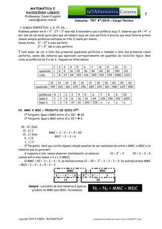 MATEMÁTICA E
RACIOCÍNIO LÓGICO
Professora: Caren Fulginiti
caren@caren.mat.br

7
Concurso: TRT 4ª/2010 – Cargo Técnico

Γ CUBOS PERFEITOS: 1, 8, 27, 64, ...
Podemos pensar em 8 = 23 , 27 = 33 mas não é necessário que a potência seja 3, observe que 64 = 46 e
por isso de um modo geral para que um número seja um cubo perfeito é preciso que seus fatores primos
tomem sempre potências múltiplas de três. E assim por diante...
Dessa forma: 23 × 518 é cubo perfeito
29 × 54 não é cubo perfeito
É bom saber de cor a lista dos primeiros quadrados perfeitos e também a lista dos primeiros cubos
perfeitos, esses são números que aparecem corriqueiramente em questões de raciocínio lógico. Bem
como as potências de 2 e de 3., Seguem as listas abaixo:

quadrado
cubo

quadrado

1
1
1

2
4
8

12
144

potências
base 2
base 3

13
169

0
1
1

1
2
3

3
9
27

4
16
64

14
196
2
4
9

5
25
125

15
225
3
8
27

6
36
216

16
256
4
16
81

7
49
343
17
289

5
32
243

8
64
512
18
324

6
64
729

9
81
729
19
361

7
128
x

10
100
1000
20
400

8
256
x

11
121
1331

25
625

9
512
x

30
900

10
1024
x

03. MMC X MDC = PRODUTO DE DOIS NOS:
1ª Pergunta: Qual o MMC entre 12 e 30?
2ª Pergunta: Qual o MDC entre 12 e 30 ?

60
6

30 , 12 2(♣)
15 , 6 2
MMC = 2 × 2 × 3 × 5 = 60
15 , 3 3(♣)
MDC = 2 × 3 = 6
5,1 5
1 , 1 //
3ª Pergunta: Será que existe alguma relação possível de ser estabelecida entre o MMC, o MDC e os
números que os geraram?
A resposta é sim, vamos observar atentamente os números:
12 = 22 × 3
30 = 2 × 3 × 5
comum entre eles temos o 2 e o 3 (MDC)
O MMC = 60 = 2 × 2 × 3 × 5, se multiplicarmos 12 × 30 = 22 × 3 × 2 × 3 × 5. Se multiplicarmos MMC
× MDC = 2 × 2 × 3 × 5 × 2 × 3
×

MMC
2

×

2
12

×

3

×

5

×

Sempre: o produto de dois números é igual ao
produto do MMC pelo MDC, formulando:

copyright 2010 © CAREN - MATEMÁTICA®

×

MDC
2

×

3

30

N1 × N2 = MMC × MDC

citação permitida desde que conste a fonte: FULGINITI, Caren.

 