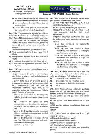 MATEMÁTICA E
RACIOCÍNIO LÓGICO
Professora: Caren Fulginiti
caren@caren.mat.br

71
Concurso: TRT 4ª/2010 – Cargo Técnico

c) Os interesses influenciam nos julgamentos
e provavelmente corrompem a integridade;
d) A nenhum homem é consentido ser juiz em
causa própria;
e) Julgar em causa própria provavelmente
corrompe a integridade de quem julga.
245.(FGV) O argumento que segue foi extraído do
livro "As Aventuras de Huckleberry Finn", de
Mark Twain. Nele o personagem Huck Finn afirma:
- Jim disse que as abelhas não picariam
idiotas; mas eu não acreditei nisso, porque eu
mesmo já tentei muitas vezes e elas não me
picaram.
Analisando o argumento, podemos dizer que:
a) Uma premissa implícita é que Huck Finn é
idiota;
b) Uma premissa implícita é que Huck Finn não é
idiota;
c) A conclusão do argumento é que Jim é idiota;
d) A conclusão do argumento é que Huck Finn é
inteligente.
246. (FGV) Certo dia uma cigana afirmou para o
Sr. Creumildo:
- É provável que o Sr. ganhe na Loteria, algum
dia; Se isto acontecer, será um bilhete com o
final igual a 463.
A partir deste dia, o Sr. Creumildo passou a
interessar-se apenas por bilhetes com final
463, comprando-os cada vez que os
encontrasse. Passados alguns anos, o Sr.
Creumildo ganhou na Loteria com o bilhete
21463. Podemos afirmar que:
a) Se o Sr. Creumildo nunca tivesse ganho
na Loteria, isto provaria que a cigana estava
errada;
b) A afirmação da cigana não seria
contraditada se o Sr. Creumildo ganhasse
na Loteria com um número que terminasse
com 773;
c) Se o Sr. Creumildo somente comprasse
bilhetes com final 463, nunca seria possível
contradizer a cigana;
d) Se o Sr. Creumildo comprasse bilhetes
com final 773 e nunca ganhasse na loteria,
isso contraditaria a cigana.
e) Nada se pode concluir.

copyright 2010 © CAREN - MATEMÁTICA®

247.(FGV) O Ministro da economia de um certo
país afirmou, em entrevista a um jornal:
SE UM PAÍS TEM CRÉDITO, ENTÃO ELE
NÃO PEDE MORATÓRIA.
No dia seguinte, o referido jornal publicou:
MINISTRO AFIRMA: SE UM PAÍS NÃO
TEM
CRÉDITO,
ENTÃO
ELE
PEDE
MORATÓRIA.
Compare a declaração do Ministro com o que
foi publicado no jornal, assinalando alternativa
correta:
a) As duas afirmações são logicamente
equivalentes;
b) Se um país tem crédito e pede
moratória, isto contradiz a declaração
do Ministro na entrevista;
c) Se um país tem crédito e não pede
moratória, isto contradiz a o que foi
publicado no jornal;
d) Se um país não tem crédito e pede
moratória, isto contradiz a declaração
do Ministro na entrevista.
248. (FGV) A ciência provou que se os pais têm
olhos azuis, seus filhos também terão olhos azuis.
João tem olhos azuis. Daí conclui-se que:
a)
Os pais de João têm olhos azuis;
b)
Os pais de João não têm olhos azuis;
c)
Um dos pais de João têm olhos azuis;
d)
NDA.
249. (FGV) Alguém afirmou certa feita que toda
pessoa que diz que não bebe não está sendo
honesta. Pode-se concluir desta premissa que:
a) Uma pessoa que diz que bebe está sendo
honesta.
b) Uma pessoa está sendo honesta se diz que
bebe;
c) Não existem pessoas honestas que dizem que
não bebem;
d) NDA.
250. (FGV) Quando se afirma que P ⇒ Q (P
implica Q), então:
a) Q é condição suficiente para P;
b) P é condição necessária para Q;
c) Q não é condição necessária para P;
d) P é condição suficiente para Q;
e) P não é condição suficiente nem necessária
para Q;
citação permitida desde que conste a fonte: FULGINITI, Caren.

 