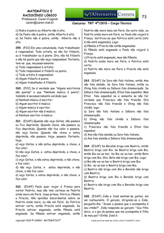 MATEMÁTICA E
RACIOCÍNIO LÓGICO
Professora: Caren Fulginiti
caren@caren.mat.br

73
Concurso: TRT 4ª/2010 – Cargo Técnico

c) Pedro é pobre ou Alberto não é alto;
d) Se Pedro não é pobre, então Alberto é alto;
e) Se Pedro não é pobre, então Alberto não é
alto.
259. (FCC) Em uma comunidade, todo trabalhador
é responsável. Todo artista, se não for filósofo,
ou é trabalhador ou é poeta. Ora, não há filósofo
e não há poeta que não seja responsável. Portanto,
tem-se que, necessariamente:
a) Todo responsável é artista;
b) Todo responsável é filósofo ou poeta;
c) Todo artista é responsável;
d) Algum filósofo é poeta;
e) Algum trabalhador é filósofo.
260. (FCC) Se é verdade que "Alguns escritores
são poetas" e que "Nenhum músico é poeta",
também é necessariamente verdade que:
a) Nenhum músico é escritor;
b) Algum escritor é músico;
c) Algum músico é escritor;
d) Algum escritor não é músico;
e) Nenhum escritor é músico.
261. (ESAF) Quando não vejo Carlos, não passeio
ou fico deprimida. Quando chove, não passeio ou
fico deprimida. Quando não faz calor e passeio,
não vejo Carlos. Quando não chove e estou
deprimida, não passeio. Hoje, passeio. Portanto,
hoje:
a) vejo Carlos, e não estou deprimida, e chove, e
faz calor;
b) não vejo Carlos, e estou deprimida, e chove, e
faz calor;
c) vejo Carlos, e não estou deprimida, e não chove,
e faz calor;
d) não vejo Carlos, e estou deprimida, e não
chove, e não faz calor;
e) vejo Carlos, e estou deprimida, e não chove, e
faz calor.
262. (ESAF) Paula quer viajar à França para
visitar Pedrita, mas não tem certeza se Pedrita
ainda mora em Paris. Suas primas, Patrícia, Pâmela
e Priscila, têm opiniões discordantes sobre se
Pedrita ainda mora, ou não em Paris. Se Patrícia
estiver certa, então Priscila está enganada. Se
Priscila estiver enganada, então Pâmela está
enganada. Se Pâmela estiver enganada, então
copyright 2010 © CAREN - MATEMÁTICA®

Pedrita não mora mais em Paris. De outro lado, ou
Pedrita ainda mora em Paris, ou Paula não viajará à
França. Verificou-se que Patrícia está certa (isto
é não está enganada). Logo:
a) Pâmela e Priscila não estão enganadas;
b) Pâmela está enganada e Paula não viajará à
França;
c) Priscila está enganada, mas não Pâmela;
d) Pedrita ainda mora em Paris, e Patrícia está
certa;
e) Pedrita não mora em Paris e Priscila não está
enganada.
263. (ESAF) Se Iara não fala italiano, então Ana
não fala alemão. Se Iara fala italiano, então ou
Ching fala chinês ou Débora fala dinamarquês. Se
Débora fala dinamarquês, Elton fala espanhol. Mas
Elton fala espanhol se e somente se não for
verdade que Francisco não fala francês. Ora
Francisco não fala francês e Ching não fala
chinês, logo:
a) Iara não fala italiano e Débora não fala
dinamarquês;
b) Ching não fala chinês e Débora fala
dinamarquês;
c) Francisco não fala francês e Elton fala
espanhol;
d) Ana não fala alemão ou Iara fala italiano;
e) Ana fala alemão e Débora fala dinamarquês.
264. (ESAF) Se Beraldo briga com Beatriz, então
Beatriz briga com Bia. Se Beatriz briga com Bia,
então Bia vai ao bar. Se Bia vai ao bar, então Beto
briga com Bia. Ora, Beto não briga com Bia. Logo:
a) Bia não vai ao bar e Beatriz briga com Bia;
b) Bia vai ao bar e Beatriz briga com Bia;
c) Beatriz não briga com Bia e Beraldo não briga
com Beatriz;
d) Beatriz briga com Bia e Beraldo briga com
Beatriz;
e) Beatriz não briga com Bia e Beraldo briga com
Beatriz;
265. (ESAF) João e José sentam-se juntos, em
um restaurante. O garçom, dirigindo-se a João,
pergunta-lhe: "Acaso a pessoa que o acompanha é
seu irmão?". João responde ao garçom: "Sou filho
único, e o pai da pessoa que me acompanha é filho
de meu pai"> Então José é:
citação permitida desde que conste a fonte: FULGINITI, Caren.

 