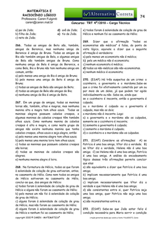 MATEMÁTICA E
RACIOCÍNIO LÓGICO
Professora: Caren Fulginiti
caren@caren.mat.br
a) pai de João;
b) filho de João;
c) neto de João;

74
Concurso: TRT 4ª/2010 – Cargo Técnico
d) avô de João;
e) tio de João.

266. Todas as amigas de Beto são, também,
amigas de Berenice, mas nenhuma amiga de
Berenice é amiga de Bruna. Todas as amigas de
Bia são também amigas de Bela, e algumas amigas
de Bela são também amigas de Bruna. Como
nenhuma amiga de Bela é amiga de Berenice, e
como Bela, Bia e Bruna não tem nenhuma amiga em
comum, então:
a) pelo menos uma amiga de Bia é amiga de Bruna;
b) pelo menos uma amiga de Beto é amiga de
Bruna;
c) todas as amigas de Bela são amigas de Beto;
d) todas as amigas de Bela são amigas de Bia;
e) nenhuma amiga de Bia é amiga de Beto.
267. Em um grupo de amigas, todas as meninas
loiras são, também, altas e magras, mas nenhuma
menina alta e magra tem olhos azuis. Todas as
meninas alegres possuem cabelos crespos, e
algumas meninas de cabelos crespos têm também
olhos azuis. Como nenhuma menina de cabelos
crespos é alta e magra, e como neste grupo de
amigas não existe nenhuma menina que tenha
cabelos crespos, olhos azuis e seja alegre, então:
a) pelo menos uma menina alegre tem olhos azuis;
b) pelo menos uma menina loira tem olhos azuis;
c) todas as meninas que possuem cabelos crespos
são loiras;
d) todas as meninas de cabelos crespos são
alegres;
e) nenhuma menina alegre é loira.
268. Na formatura de Hélcio, todos os que foram
à solenidade de colação de grau estiveram, antes,
no casamento de Hélio. Como nem todos os amigos
de Hélcio estiveram no casamento de Hélio,
conclui-se que, dos amigos de Hélcio:
a) todos foram à solenidade de colação de grau de
Hélcio e alguns não foram ao casamento de Hélio;
b) pelo menos um não foi à solenidade de colação
de grau de Hélcio;
c) alguns foram à solenidade de colação de grau
de Hélcio, mas não foram ao casamento de Hélio;
d) alguns foram à solenidade de colação de grau
de Hélcio e nenhum foi ao casamento de Hélio;
copyright 2010 © CAREN - MATEMÁTICA®

e) todos foram à solenidade de colação de grau de
Hélcio e nenhum foi ao casamento de Hélio;
269. Dizer que a afirmação "todos os
economistas são médicos" é falsa, do ponto de
vista lógico, equivale a dizer que a seguinte
afirmação é verdadeira:
a) pelo menos um economista não é médico;
b) pelo um médico não é economista;
c) nenhum economista é médico;
d) todos os não-médicos são não-economistas.
e) nenhum médico é economista;
270. (ESAF) Há três suspeitos de um crime: o
cozinheiro, a governanta e o mordomo.Sabe-se
que o crime foi efetivamente cometido por um ou
por mais de um deles, já que podem ter agido
individualmente ou não. Sabe-se, ainda que:
se o cozinheiro é inocente, então a governanta é
culpada;
ou o mordomo é culpado ou a governanta é
culpada, mas não os dois;
o mordomo não é inocente. Logo:
a) a governanta e o mordomo são os culpados,
somente se o cozinheiro é inocente;
b) somente a governanta é culpada;
c) somente o mordomo é culpado;
d) o cozinheiro e o mordomo são os culpados.
271. (ESAF) Considere as afirmações: A) se
Patrícia é uma boa amiga, Vítor diz a verdade; B)
se Vítor diz a verdade, Helena não é uma boa
amiga; C) se Helena não é uma boa amiga, Patrícia
é uma boa amiga. A análise do encadeamento
lógico dessas três afirmações permite concluir
que elas:
a) são equivalente a dizer que Patrícia é uma boa
amiga;
b) implicam necessariamente que Patrícia é uma
boa amiga;
c) implicam necessariamente que Vítor diz a
verdade e que Helena não é uma boa amiga;
d) são consistentes entre si, quer Patrícia seja
uma boa amiga, quer Patrícia não seja uma boa
amiga;
e) são inconsistentes entre si.
272. (ESAF) Sabe-se que João estar feliz é
condição necessária para Maria sorrir e condição
citação permitida desde que conste a fonte: FULGINITI, Caren.

 