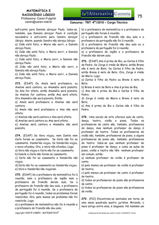 MATEMÁTICA E
RACIOCÍNIO LÓGICO
Professora: Caren Fulginiti
caren@caren.mat.br

75
Concurso: TRT 4ª/2010 – Cargo Técnico

suficiente para Daniela abraçar Paulo. Sabe-se,
também, que Daniela abraçar Paulo é condição
necessária e suficiente para Sandra abraçar
Sérgio. Assim, quando Sandra não abraça Sérgio:
a) João está feliz, e Maria não sorri, e Daniela
abraça Paulo;
b) João não está feliz, e Maria sorri, e Daniela
não abraça Paulo;
c) João está feliz, e Maria sorri, e Daniela não
abraça Paulo;
d) João não está feliz, e Maria não sorri, e
Daniela não abraça Paulo;
e) João não está feliz, e Maria sorri, e Daniela
abraça Paulo.
273. (ESAF) Ou Anaís será professora, ou
Anelise será cantora, ou Anamélia será pianista.
Se Ana for atleta, então Anamélia será pianista.
Se Anelise for cantora, então Ana será atleta.
Ora Anamélia não será pianista. Então:
a) Anaís será professora e Anelise não será
cantora;
b) Anaís não será professora e Ana não será
atleta;
c) Anelise não será cantora e Ana será atleta;
d) Anelise será cantora ou Ana será atleta;
e) Anelise será cantora e Anamélia não será
pianista.
274. (ESAF) Se Vera viajou, nem Camile nem
Carla foram ao casamento. Se Carla não foi ao
casamento, Vanderléa viajou. Se Vanderléa viajou,
o navio afundou. Ora, o navio não afundou. Logo:
a) Vera não viajou e Carla não foi ao casamento;
b) Camile e Carla não foram ao casamento;
c) Carla não foi ao casamento e Vanderléa não
viajou;
d) Carla não foi ao casamento ou Vanderléa viajou;
e) Vera e Vanderléa não viajaram.
275. (ESAF) Se a professora de matemática foi à
reunião, nem a professora de inglês nem a
professora de francês deram aula. Se a
professora de francês não deu aula, a professora
de português foi à reunião. Se a professora de
português foi à reunião, todos os problemas foram
resolvidos. Ora, pelo menos um problema não foi
resolvido. Logo:
a) a professora de matemática não foi à reunião e
a professora de francês não deu aula;
copyright 2010 © CAREN - MATEMÁTICA®

b) a professora de matemática e a professora de
português não foram à reunião;
c) a professora de francês não deu aula e a
professora de português não foi à reunião;
d) a professora de francês não deu aula ou a
professora de português foi à reunião;
e) a professora de inglês e a professora de
francês não deram aula;
276. (ESAF) Ana é prima de Bia, ou Carlos é filho
de Pedro. Se Jorge é irmão de Maria, então Breno
não é neto de Beto. Se Carlos é filho de Pedro,
então Breno é neto de Beto. Ora, Jorge é irmão
de Maria. Logo:
a) Carlos é filho de Pedro ou Breno é neto de
Beto;
b) Breno é neto de Beto e Ana é prima de Bia;
c) Ana não é prima de Bia e Carlos é filho de
Pedro;
d) Jorge é irmão de Maria e Breno é neto de
Beto;
e) Ana é prima de Bia e Carlos não é filho de
Pedro.
278. Uma escola de arte oferece aula de canto,
dança, teatro, violão e piano. Todos os
professores de canto são, também, professores
de dança, mas nenhum professor de dança é
professor de teatro. Todos os professores de
violão são, também, professores de piano, e alguns
professores de piano são, também, professores
de teatro. Sabe-se que nenhum professor de
piano é professor de dança, e como as aulas de
piano, violão e teatro não têm nenhum professor
em comum, então:
a) nenhum professor de violão é professor de
canto;
b) pelo menos um professor de violão é professor
de teatro;
c) pelo menos um professor de canto é professor
de teatro;
d) todos os professores de piano são professores
de canto;
e) todos os professores de piano são professores
de violão.
279. (FCC) Encontram-se sentados em torno de
uma mesa quadrada quatro juristas. Miranda, o
mais antigo entre eles, é alagoano. Há também um
citação permitida desde que conste a fonte: FULGINITI, Caren.

 