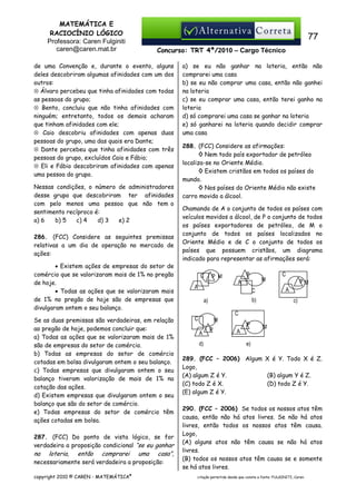 MATEMÁTICA E
RACIOCÍNIO LÓGICO
Professora: Caren Fulginiti
caren@caren.mat.br

77
Concurso: TRT 4ª/2010 – Cargo Técnico

de uma Convenção e, durante o evento, alguns
deles descobriram algumas afinidades com um dos
outros:
⊗ Álvaro percebeu que tinha afinidades com todas
as pessoas do grupo;
⊗ Bento, concluiu que não tinha afinidades com
ninguém; entretanto, todos os demais acharam
que tinham afinidades com ele;
⊗ Caio descobriu afinidades com apenas duas
pessoas do grupo, uma das quais era Dante;
⊗ Dante percebeu que tinha afinidades com três
pessoas do grupo, excluídos Caio e Fábio;
⊗ Eli e Fábio descobriram afinidades com apenas
uma pessoa do grupo.
Nessas condições, o número de administradores
desse grupo que descobriram ter afinidades
com pelo menos uma pessoa que não tem o
sentimento recíproco é:
a) 6
b) 5
c) 4
d) 3
e) 2
286. (FCC) Considere as seguintes premissas
relativas a um dia de operação no mercado de
ações:

• Existem ações de empresas do setor de
comércio que se valorizaram mais de 1% no pregão
de hoje.
• Todas as ações que se valorizaram mais
de 1% no pregão de hoje são de empresas que
divulgaram ontem o seu balanço.

Se as duas premissas são verdadeiras, em relação
ao pregão de hoje, podemos concluir que:
a) Todas as ações que se valorizaram mais de 1%
são de empresas do setor de comércio.
b) Todas as empresas do setor de comércio
cotadas em bolsa divulgaram ontem o seu balanço.
c) Todas empresas que divulgaram ontem o seu
balanço tiveram valorização de mais de 1% na
cotação das ações.
d) Existem empresas que divulgaram ontem o seu
balanço que são do setor de comércio.
e) Todas empresas do setor de comércio têm
ações cotadas em bolsa.
287. (FCC) Do ponto de vista lógico, se for
verdadeira a proposição condicional “se eu ganhar
na loteria, então comprarei uma casa”,
necessariamente será verdadeira a proposição:
copyright 2010 © CAREN - MATEMÁTICA®

a) se eu não ganhar na loteria, então não
comprarei uma casa
b) se eu não comprar uma casa, então não ganhei
na loteria
c) se eu comprar uma casa, então terei ganho na
loteria
d) só comprarei uma casa se ganhar na loteria
e) só ganharei na loteria quando decidir comprar
uma casa
288. (FCC) Considere as afirmações:
◊ Nem todo país exportador de petróleo
localiza-se no Oriente Médio.
◊ Existem cristãos em todos os países do
mundo.
◊ Nos países do Oriente Médio não existe
carro movido a álcool.

Chamando de A o conjunto de todos os países com
veículos movidos a álcool, de P o conjunto de todos
os países exportadores de petróleo, de M o
conjunto de todos os países localizados no
Oriente Médio e de C o conjunto de todos os
países que possuem cristãos, um diagrama
indicado para representar as afirmações será:
C

P

P M

M

A

A

PM
A

C
b)

a)

C

c)

C

C

M
A
d)

P

P
A

M

e)

289. (FCC – 2006) Algum X é Y. Todo X é Z.
Logo,
(A) algum Z é Y.
(B) algum Y é Z.
(C) todo Z é X.
(D) todo Z é Y.
(E) algum Z é Y.
290. (FCC – 2006) Se todos os nossos atos têm
causa, então não há atos livres. Se não há atos
livres, então todos os nossos atos têm causa.
Logo,
(A) alguns atos não têm causa se não há atos
livres.
(B) todos os nossos atos têm causa se e somente
se há atos livres.
citação permitida desde que conste a fonte: FULGINITI, Caren.

 