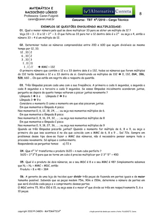 MATEMÁTICA E
RACIOCÍNIO LÓGICO
Professora: Caren Fulginiti
caren@caren.mat.br

8
Concurso: TRT 4ª/2010 – Cargo Técnico

EXEMPLOS DE QUESTÕES ENVOLVENDO MULTIPLICIDADE:
01. Qual o menor número pelo qual se deve multiplicar 33 para se obter um múltiplo de 12 ?
Veja 33 = 3 × 11 e 12 = 2² × 3. O que falta ao 33 para ter o 12 dentro dele é o 2² ou seja o 4, então o
número 33 × 4 é um múltiplo de 12.
02. Determinar todos os números compreendidos entre 200 e 600 que sejam divisíveis ao mesmo
tempo por 12, 33.
12 , 33 2
6 , 33 2
3 , 33 3
1 , 11 11
1 , 1 //
MMC = 132
O primeiro número que contém o 12 e o 33 dentro dele é o 132, todos os números que forem múltiplos
do 132 terão também o 12 e o 33 dentro de si. Construindo os múltiplos de 132
0, 132, 264, 396,
528, 660 ... Os que estão em negrito são a resposta da questão.
03. Três lâmpadas piscam cada uma com a sua freqüência. A primeira a cada 6 segundos, a segunda a
cada 8 segundos e a terceira a cada 9 segundos. Se essas lâmpadas inicialmente acenderam juntas,
pergunta-se depois de quanto tempo voltaram a piscar juntas novamente ?
Lâmpada 1
6s
Lâmpada 2
8s
Lâmpada 3
9s
Considere o momento 0 como o momento em que elas piscaram juntas.
Em que momentos a lâmpada A pisca:
Nos momentos 0, 6, 12, 18, 24, ... ; ou seja nos momentos múltiplos de 6.
Em que momentos a lâmpada B pisca:
Nos momentos 0, 8, 16, 24, 32, ... ; ou seja nos momentos múltiplos de 8
Em que momentos a lâmpada C pisca:
Nos momentos 0, 9, 18, 27, 36, ... ; ou seja nos momentos múltiplos de 9
Quando as três lâmpadas piscarão juntas? Quando o momento for múltiplo de 6, 8 e 9, ou seja o
primeiro dia que isso acontece é no dia que coincide com o MMC de 6, 8 e 9 ... Daí 72s. Sempre em
problemas desse tipo deve-se fazer o MMC dos números, não é necessário pensar sempre todo o
processo novamente. Só aplique o conhecimento.
Respondendo as perguntas temos:
a) 72 s
04. Que nº “n” transforma o produto 1620 × n num cubo perfeito ?
1620 = 2²34 5 para que se torne um cubo é preciso multiplicar por 2 3² 5² = 450
05. Qual é o produto de dois números, se o seu MDC é 8 e o seu MMC é 48? Simplesmente sabemos
que N1 × N2 = MMC × MDC, então:
Produto = 8 x 48 = 384
06. A gerente de uma loja de tecidos quer dividir três peças de fazenda em partes iguais e de maior
tamanho possível. Sabendo que as peças medem 75m, 90m e 150m, determine o número de partes em
que será dividida cada peça e o comprimento dessas partes.
O MDC entre 75, 90 e 150 é 15, ou seja esse é o maior nº que divide os três em respectivamente 5, 6 e
10 peças.

copyright 2010 © CAREN - MATEMÁTICA®

citação permitida desde que conste a fonte: FULGINITI, Caren.

 