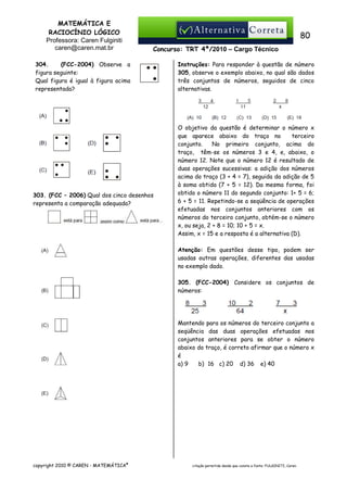 MATEMÁTICA E
RACIOCÍNIO LÓGICO
Professora: Caren Fulginiti
caren@caren.mat.br

80
Concurso: TRT 4ª/2010 – Cargo Técnico

304.
(FCC-2004) Observe a
figura seguinte:
Qual figura é igual à figura acima
representada?

303. (FCC – 2006) Qual dos cinco desenhos
representa a comparação adequada?

Instruções: Para responder à questão de número
305, observe o exemplo abaixo, no qual são dados
três conjuntos de números, seguidos de cinco
alternativas.

O objetivo da questão é determinar o número x
que aparece abaixo do traço no
terceiro
conjunto.
No primeiro conjunto, acima do
traço, têm-se os números 3 e 4, e, abaixo, o
número 12. Note que o número 12 é resultado de
duas operações sucessivas: a adição dos números
acima do traço (3 + 4 = 7), seguida da adição de 5
à soma obtida (7 + 5 = 12). Da mesma forma, foi
obtido o número 11 do segundo conjunto: 1+ 5 = 6;
6 + 5 = 11. Repetindo-se a seqüência de operações
efetuadas nos conjuntos anteriores com os
números do terceiro conjunto, obtém-se o número
x, ou seja, 2 + 8 = 10; 10 + 5 = x.
Assim, x = 15 e a resposta é a alternativa (D).
Atenção: Em questões desse tipo, podem ser
usadas outras operações, diferentes das usadas
no exemplo dado.
305. (FCC-2004) Considere os conjuntos de
números:

Mantendo para os números do terceiro conjunto a
seqüência das duas operações efetuadas nos
conjuntos anteriores para se obter o número
abaixo do traço, é correto afirmar que o número x
é
a) 9
b)) 16 c) 20 d) 36 e) 40

copyright 2010 © CAREN - MATEMÁTICA®

citação permitida desde que conste a fonte: FULGINITI, Caren.

 