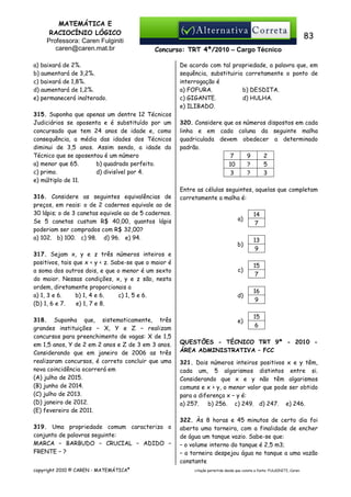 MATEMÁTICA E
RACIOCÍNIO LÓGICO
Professora: Caren Fulginiti
caren@caren.mat.br

83
Concurso: TRT 4ª/2010 – Cargo Técnico

a) baixará de 2%.
b) aumentará de 3,2%.
c) baixará de 1,8%.
d) aumentará de 1,2%.
e) permanecerá inalterado.
315. Suponha que apenas um dentre 12 Técnicos
Judiciários se aposenta e é substituído por um
concursado que tem 24 anos de idade e, como
consequência, a média das idades dos Técnicos
diminui de 3,5 anos. Assim sendo, a idade do
Técnico que se aposentou é um número
a) menor que 65.
b) quadrado perfeito.
c) primo.
d) divisível por 4.
e) múltiplo de 11.
316. Considere as seguintes equivalências de
preços, em reais: o de 2 cadernos equivale ao de
30 lápis; o de 3 canetas equivale ao de 5 cadernos.
Se 5 canetas custam R$ 40,00, quantos lápis
poderiam ser comprados com R$ 32,00?
a) 102. b) 100. c) 98. d) 96. e) 94.
317. Sejam x, y e z três números inteiros e
positivos, tais que x < y < z. Sabe-se que o maior é
a soma dos outros dois, e que o menor é um sexto
do maior. Nessas condições, x, y e z são, nesta
ordem, diretamente proporcionais a
a) 1, 3 e 6.
b) 1, 4 e 6.
c) 1, 5 e 6.
(D) 1, 6 e 7.
e) 1, 7 e 8.
318. Suponha que, sistematicamente, três
grandes instituições − X, Y e Z − realizam
concursos para preenchimento de vagas: X de 1,5
em 1,5 anos, Y de 2 em 2 anos e Z de 3 em 3 anos.
Considerando que em janeiro de 2006 as três
realizaram concursos, é correto concluir que uma
nova coincidência ocorrerá em
(A) julho de 2015.
(B) junho de 2014.
(C) julho de 2013.
(D) janeiro de 2012.
(E) fevereiro de 2011.
319. Uma propriedade comum caracteriza o
conjunto de palavras seguinte:
MARCA − BARBUDO − CRUCIAL − ADIDO −
FRENTE − ?
copyright 2010 © CAREN - MATEMÁTICA®

De acordo com tal propriedade, a palavra que, em
sequência, substituiria corretamente o ponto de
interrogação é
a) FOFURA.
b) DESDITA.
c) GIGANTE.
d) HULHA.
e) ILIBADO.
320. Considere que os números dispostos em cada
linha e em cada coluna da seguinte malha
quadriculada devem obedecer a determinado
padrão.
7
9
2
10
?
5
3
?
3

Entre as células seguintes, aquelas que completam
corretamente a malha é:
a)

14
7

b)

13
9

c)

15
7

d)

16
9

e)

15
6

QUESTÕES - TÉCNICO TRT 9ª - 2010 ÁREA ADMINISTRATIVA – FCC
321. Dois números inteiros positivos x e y têm,
cada um, 5 algarismos distintos entre si.
Considerando que x e y não têm algarismos
comuns e x > y, o menor valor que pode ser obtido
para a diferença x − y é:
a) 257.
b) 256. c) 249. d) 247. e) 246.
322. Às 8 horas e 45 minutos de certo dia foi
aberta uma torneira, com a finalidade de encher
de água um tanque vazio. Sabe-se que:
– o volume interno do tanque é 2,5 m3;
– a torneira despejou água no tanque a uma vazão
constante
citação permitida desde que conste a fonte: FULGINITI, Caren.

 