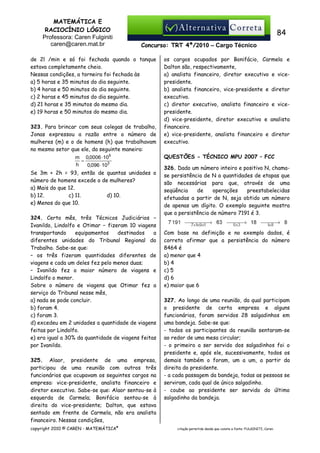 MATEMÁTICA E
RACIOCÍNIO LÓGICO
Professora: Caren Fulginiti
caren@caren.mat.br

84
Concurso: TRT 4ª/2010 – Cargo Técnico

de 2l /min e só foi fechada quando o tanque
estava completamente cheio.
Nessas condições, a torneira foi fechada às
a) 5 horas e 35 minutos do dia seguinte.
b) 4 horas e 50 minutos do dia seguinte.
c) 2 horas e 45 minutos do dia seguinte.
d) 21 horas e 35 minutos do mesmo dia.
e) 19 horas e 50 minutos do mesmo dia.
323. Para brincar com seus colegas de trabalho,
Jonas expressou a razão entre o número de
mulheres (m) e o de homens (h) que trabalhavam
no mesmo setor que ele, da seguinte maneira:
m 0,0006 ⋅ 105
=
h
0,096 ⋅ 103
Se 3m + 2h = 93, então de quantas unidades o
número de homens excede o de mulheres?
a) Mais do que 12.
b) 12.
c) 11.
d) 10.
e) Menos do que 10.
324. Certo mês, três Técnicos Judiciários −
Ivanildo, Lindolfo e Otimar − fizeram 10 viagens
transportando
equipamentos
destinados
a
diferentes unidades do Tribunal Regional do
Trabalho. Sabe-se que:
– os três fizeram quantidades diferentes de
viagens e cada um deles fez pelo menos duas;
– Ivanildo fez o maior número de viagens e
Lindolfo o menor.
Sobre o número de viagens que Otimar fez a
serviço do Tribunal nesse mês,
a) nada se pode concluir.
b) foram 4.
c) foram 3.
d) excedeu em 2 unidades a quantidade de viagens
feitas por Lindolfo.
e) era igual a 30% da quantidade de viagens feitas
por Ivanildo.
325. Alaor, presidente de uma empresa,
participou de uma reunião com outros três
funcionários que ocupavam os seguintes cargos na
empresa: vice-presidente, analista financeiro e
diretor executivo. Sabe-se que: Alaor sentou-se à
esquerda de Carmela; Bonifácio sentou-se à
direita do vice-presidente; Dalton, que estava
sentado em frente de Carmela, não era analista
financeiro. Nessas condições,
copyright 2010 © CAREN - MATEMÁTICA®

os cargos ocupados por Bonifácio, Carmela e
Dalton são, respectivamente,
a) analista financeiro, diretor executivo e vicepresidente.
b) analista financeiro, vice-presidente e diretor
executivo.
c) diretor executivo, analista financeiro e vicepresidente.
d) vice-presidente, diretor executivo e analista
financeiro.
e) vice-presidente, analista financeiro e diretor
executivo.
QUESTÕES - TÉCNICO MPU 2007 – FCC
326. Dado um número inteiro e positivo N, chamase persistência de N a quantidades de etapas que
são necessárias para que, através de uma
seqüência
de
operações
preestabelecidas
efetuadas a partir de N, seja obtido um número
de apenas um dígito. O exemplo seguinte mostra
que a persistência de número 7191 é 3.

Com base na definição e no exemplo dados, é
correto afirmar que a persistência do número
8464 é
a) menor que 4
b) 4
c) 5
d) 6
e) maior que 6
327. Ao longo de uma reunião, da qual participam
o presidente de certa empresa e alguns
funcionários, foram servidos 28 salgadinhos em
uma bandeja. Sabe-se que:
- todos os participantes da reunião sentaram-se
ao redor de uma mesa circular;
- o primeiro a ser servido dos salgadinhos foi o
presidente e, após ele, sucessivamente, todos os
demais também o foram, um a um, a partir da
direita do presidente.
- a cada passagem da bandeja, todas as pessoas se
serviram, cada qual de único salgadinho.
- coube ao presidente ser servido do último
salgadinho da bandeja.

citação permitida desde que conste a fonte: FULGINITI, Caren.

 