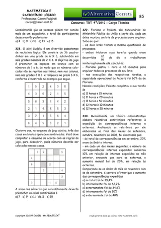 MATEMÁTICA E
RACIOCÍNIO LÓGICO
Professora: Caren Fulginiti
caren@caren.mat.br

85
Concurso: TRT 4ª/2010 – Cargo Técnico

Considerando que as pessoas podem ter comido
mais de um salgadinho, o total de participantes
dessa reunião poderia ser
a) 4 b) 9 c) 10 d) 13 e) 15
328. O Mini Sudoku é um divertido passatempo
de raciocínio lógico. Ele consiste de 36 quadradinhos em uma grade de 6 X 6, subdividida em
seis grades menores de 2 X 3. O objetivo do jogo
é preencher os espaços em branco com os
números de 1 a 6, de modo que os números colocados não se repitam nas linhas, nem nas colunas,
nem nas grades 2 X 3 e tampouco na grade 6 X 6,
conforme é mostrado no exemplo que segue.

Observe que, no esquema do jogo abaixo, três das
casas em branco aparecem sombreadas. Você deve
completar o esquema de acordo com as regras do
jogo, para descobrir, quais números deverão ser
colocados nessas casas.

A soma dos números que correlatamente deverão
preencher as casas sombreadas é
a) 7 b) 9 c) 11 d) 13 e) 15

copyright 2010 © CAREN - MATEMÁTICA®

329. Floriano e Peixoto são funcionários do
Ministério Público da União e certo dia, cada um
deles recebeu um lote de processos para arquivar.
Sabe-se que:
- os dois lotes tinham a mesma quantidade de
processos;
- ambos iniciaram suas tarefas quando eram
37
decorridos
do
dia
e
trabalharam
96
ininterruptamente até concluí-la;
- Floriano gastou 1 hora e 45 minutos para
arquivar todos os processos de seu lote;
- nas execuções das respectivas tarefas, a
capacidade operacional de Peixoto foi 60% da de
Floriano.
Nessas condições, Peixoto completou a sua tarefa
às
a) 11 horas e 15 minutos
b) 11 horas e 20 minutos
c) 11 horas e 50 minutos
d) 12 horas e 10 minutos
e) 12 horas e 25 minutos
330. Mensalmente, um técnico administrativo
elabora relatórios estatísticos referentes à
expedição de correspondências internas e
externas. Analisando os relatórios por ele
elaborados ao final dos meses de setembro,
outubro, novembro de 2006, foi observado que:
- do total de correspondências em setembro, 20%
eram de âmbito interno;
- em cada um dos meses seguintes, o número de
correspondências internas expedidas aumentou
10% em relação às internas expedidas no mês
anterior, enquanto que para as externas, o
aumento mensal foi de 20%, em relação às
externas.
Comparando-se os dados do mês de novembro com
os de setembro, é correto afirmar que o aumento
das correspondências expedidas
a) no total foi de 39,4%
b) internamente foi de 42,2%
c) externamente foi de 34,6%
d) internamente foi de 20%
e) externamente foi de 40%

citação permitida desde que conste a fonte: FULGINITI, Caren.

 