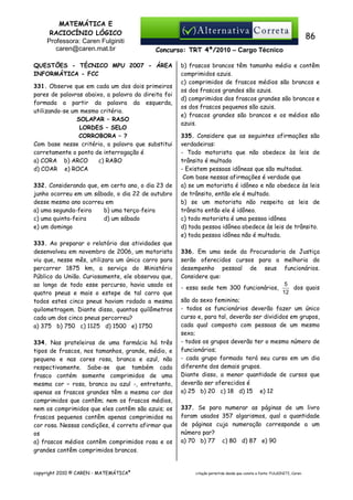 MATEMÁTICA E
RACIOCÍNIO LÓGICO
Professora: Caren Fulginiti
caren@caren.mat.br

86
Concurso: TRT 4ª/2010 – Cargo Técnico

QUESTÕES - TÉCNICO MPU 2007 - ÁREA
INFORMÁTICA - FCC
331. Observe que em cada um dos dois primeiros
pares de palavras abaixo, a palavra da direita foi
formada a partir da palavra da esquerda,
utilizando-se um mesmo critério.
SOLAPAR – RASO
LORDES – SELO
CORROBORA – ?
Com base nesse critério, a palavra que substitui
corretamente o ponto de interrogação é
a) CORA b) ARCO
c) RABO
d) COAR e) ROCA
332. Considerando que, em certo ano, o dia 23 de
junho ocorreu em um sábado, o dia 22 de outubro
desse mesmo ano ocorreu em
a) uma segunda-feira
b) uma terça-feira
c) uma quinta-feira
d) um sábado
e) um domingo
333. Ao preparar o relatório das atividades que
desenvolveu em novembro de 2006, um motorista
viu que, nesse mês, utilizara um único carro para
percorrer 1875 km, a serviço do Ministério
Público da União. Curiosamente, ele observou que,
ao longo de todo esse percurso, havia usado os
quatro pneus e mais o estepe de tal carro que
todos estes cinco pneus haviam rodado a mesma
quilometragem. Diante disso, quantos quilômetros
cada um dos cinco pneus percorreu?
a) 375 b) 750 c) 1125 d) 1500 e) 1750
334. Nas prateleiras de uma farmácia há três
tipos de frascos, nos tamanhos, grande, médio, e
pequeno e nas cores rosa, branca e azul, não
respectivamente. Sabe-se que também cada
frasco contém somente comprimidos de uma
mesma cor – rosa, branca ou azul -, entretanto,
apenas os frascos grandes têm a mesma cor dos
comprimidos que contêm; nem os frascos médios,
nem os comprimidos que eles contêm são azuis; os
frascos pequenos contêm apenas comprimidos na
cor rosa. Nessas condições, é correto afirmar que
os
a) frascos médios contêm comprimidos rosa e os
grandes contêm comprimidos brancos.

copyright 2010 © CAREN - MATEMÁTICA®

b) frascos brancos têm tamanho médio e contêm
comprimidos azuis.
c) comprimidos de frascos médios são brancos e
os dos frascos grandes são azuis.
d) comprimidos dos frascos grandes são brancos e
os dos frascos pequenos são azuis.
e) frascos grandes são brancos e os médios são
azuis.
335. Considere que as seguintes afirmações são
verdadeiras:
- Todo motorista que não obedece às leis de
trânsito é multado
- Existem pessoas idôneas que são multadas.
Com base nessas afirmações é verdade que
a) se um motorista é idôneo e não obedece às leis
de trânsito, então ele é multado.
b) se um motorista não respeita as leis de
trânsito então ele é idôneo.
c) todo motorista é uma pessoa idônea
d) toda pessoa idônea obedece às leis de trânsito.
e) toda pessoa idônea não é multada.
336. Em uma sede da Procuradoria de Justiça
serão oferecidos cursos para a melhoria do
desempenho pessoal de seus funcionários.
Considere que:
5
dos quais
- essa sede tem 300 funcionários,
12
são do sexo feminino;
- todos os funcionários deverão fazer um único
curso e, para tal, deverão ser divididos em grupos,
cada qual composto com pessoas de um mesmo
sexo;
- todos os grupos deverão ter o mesmo número de
funcionários;
- cada grupo formado terá seu curso em um dia
diferente dos demais grupos.
Diante disso, a menor quantidade de cursos que
deverão ser oferecidos é
a) 25 b) 20 c) 18 d) 15 e) 12
337. Se para numerar as páginas de um livro
foram usados 357 algarismos, qual a quantidade
de páginas cuja numeração corresponde a um
número par?
a) 70 b) 77 c) 80 d) 87 e) 90

citação permitida desde que conste a fonte: FULGINITI, Caren.

 