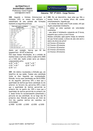 MATEMÁTICA E
RACIOCÍNIO LÓGICO
Professora: Caren Fulginiti
caren@caren.mat.br

87
Concurso: TRT 4ª/2010 – Cargo Técnico

338. Segundo o Sistema Internacional de
Unidades (SI), os nomes dos múltiplos e
submúltiplos de uma unidade são formados
mediante os seguintes prefixos:

Assim, por exemplo, tem-se que 30 Gm
(gigametros) = 30 109 m (metros)
Com base nessas informações, se a unidade de
medida fosse o byte (b), então a razão entre 1800
µb e 0,06 dab, nesta ordem seria um número
compreendido entre
a) 10 -5 e 10 -4
b) 10 -4 e 10 -3
-3
-2
c) 10 e 10
d) 10 -2 e 10 -1
e) 10 -1 e 1

340. Em um laboratório, duas velas que têm a
mesma forma e a mesma altura são acesas
simultaneamente. Suponha que:
- as chamas das duas velas ficam acesas, até que
sejam consumidas totalmente;
- ambas as velas queimam em velocidades
constantes;
- uma delas é totalmente consumida em 5 horas,
enquanto que a outra o é em 4 horas.
Nessas condições, após quanto tempo do instante
em que foram acesas, a altura de uma vela será o
dobro da altura da outra?
a) 2 horas e 20 minutos.
b) 2 horas e 30 minutos.
c) 3 horas e 10 minutos.
d) 3 horas e 20 minutos.
e) 3 horas e 30 minutos.

339. Um médico recomendou a Estevão que, em
benefício de sua saúde, fizesse uma caminhada
todos os dias. Seguindo sua recomendação,
Estevão: iniciou suas caminhadas em 06/11/2006;
no dia seguinte, percorreu 10% a mais que a
quantidade de metros que havia caminhado no dia
anterior; no terceiro dia, percorreu 20% a mais
que a quantidade de metros percorrida no
primeiro dia; no quarto dia, 30% a mais que a
quantidade de metros percorrida no primeiro dia
e, dessa forma foi sucessivamente aumentando o
percurso de sua caminhada. Se ao longo dos 10
primeiros dias, Estevão percorreu um total de
11,6 km, quantos metros ele caminhou em
11/11/2006?
a) 1400 b) 1350 c) 1300
d) 1250 e) 1200

copyright 2010 © CAREN - MATEMÁTICA®

citação permitida desde que conste a fonte: FULGINITI, Caren.

 
