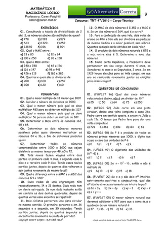 MATEMÁTICA E
RACIOCÍNIO LÓGICO
Professora: Caren Fulginiti
caren@caren.mat.br

9
Concurso: TRT 4ª/2010 – Cargo Técnico

EXERCÍCIOS:
01. Consultando a tabela de divisibilidade de 2
até 11, os números abaixo são múltiplos de quem?
a) 778
b) 1128
c) 579
d) 663
e) 1320
f) 252
g) 23870
h) 156
i) 504
02. Qual o MMC entre :
a) 33 e 80
b) 12 e 64
c) 100 e 250
d) 96 e 150
03. Qual o MDC entre :
a) 240 e 780
b) 65 e 156
c) 126 e 147
d) 98 e 441
e) 426 e 213
f) 165 e 385
04. Quantos e quais são os divisores de:
a) 900
b) 160
c) 252
d) 308
e) 120
f) 60

12. O MMC de dois números é 11352 e o MDC é
6. Se um dos números é 264, qual é o outro?
13. Para a confecção de uma tela, dois rolos de
arame de 40m e 16m vão ser divididos em pedaços
de mesma medida e a maior possível, sem sobras.
Quantos pedaços serão obtidos em cada rolo?
14. O produto de dois números naturais é 875 e
o mdc entre eles é 5. Determine o mmc dos
números.
15. Numa certa República, o Presidente deve
permanecer em seu cargo durante 4 anos, os
Senadores, 6 anos e os Deputados, 3 anos. Se em
1929 houve eleições para os três cargos, em que
ano se realizarão novamente juntas as eleições
para esses cargos?
QUESTÕES DE CONCURSOS:

PERGUNTAS:
01. Qual o maior múltiplo de 18 menor que 300?
02. Calcular o número de divisores de 7000.
03. Qual o menor número pelo qual se deve
multiplicar 480 para se obter um múltiplo de 112?
04. Qual o menor número pelo qual se deve
multiplicar 56 para se obter um múltiplo de 88?
05. Determinar o MDC entre os números 132,
60 e 84.
06. Determinar os dois números menores
possíveis pelos quais devemos multiplicar os
números 24 e 36, a fim de obtermos produtos
iguais.
07.
Determinar
todos
os
números
compreendidos entre 1000 e 3000 que sejam
divisíveis ao mesmo tempo por 48, 60 e 72.
08. Três navios fazem viagens entre dois
portos. O primeiro cada 4 dias, o segundo cada 6
dias e o terceiro cada 9 dias. Tendo esses navios
partido juntos, depois de quantos dias voltaram a
sair juntos novamente do mesmo local?
09. Qual a diferença entre o MMC e o MDC dos
números 121 e 330?
10. Duas rodas de uma engrenagem têm
respectivamente, 14 e 21 dentes. Cada roda tem
um dente estragado. Se num dado instante estão
em contato os dois dentes quebrados, depois de
quantas voltas esse encontro se repetirá?
11. Dois ciclistas percorrem uma pista circular
no mesmo sentido. O primeiro percorre-a em 36
segundos e o segundo, em 30 segundos. Tendo
partido juntos, depois de quantos segundos se
encontrarão novamente no ponto de partida?
copyright 2010 © CAREN - MATEMÁTICA®

01. (FUVEST 96) Qual dos cinco números
relacionados abaixo, não é um divisor de 1015
a) 25
b) 50
c) 64
d) 75
e) 250
02. (UFRGS 92) João corre em uma pista
circular, dando uma volta completa a cada 36s.
Pedro corre em sentido oposto, e encontra João a
cada 12s. O tempo que Pedro leva para dar uma
volta completa é
a) 72s
b) 36s
c) 18s
d) 12s
e) 6s
03. (UFRGS 98) Se P é o produto de todos os
números primos menores que 1000, o dígito que
ocupa a casa das unidades de P é:
a) 0
b) 1
c) 2
d) 5
e) 9
04. (UFRGS 99) O algarismo das unidades de
(610 +1) é
a) 1
b) 2
c) 3
d) 6
e) 7
05. (UFRGS 00) Se n = 107 − 10 , então n não é
múltiplo de
a) 9
b) 10
c) 12 d) 15 e) 18
06. (FUVEST 00) Se x e y são dois nos inteiros,
estritamente positivos e consecutivos, qual dos
nos abaixo é necessariamente um inteiro ímpar?
a) 2x + 3y
b) 3x + 2y
c) xy + 1
d) 2xy + 2
e) x + y + 1
07. (FUVEST 05) O menor número natural que
devemos adicionar a 987 para que a soma seja o
quadrado de um número natural é:
a) 37 b) 36 c) 35 d) 34 e) 33

citação permitida desde que conste a fonte: FULGINITI, Caren.

 