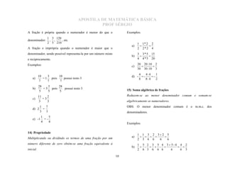 APOSTILA DE MATEMÁTICA BÁSICA
                                              PROF SÉRGIO
A fração é própria quando o numerador é menor do que o               Exemplos:
                1 3 120
denominador:     , ,    , etc.
                2 5 210                                                      1 1* 2 2
                                                                        a)
A fração e imprópria quando o numerador é maior que o                        2 2*2 4
                                                                                  

denominador, sendo possível representa-la por um número misto                3 3 * 5 15
                                                                        b)
e reciprocamente.                                                            4 4 * 5 20
                                                                                   

Exemplos:                                                                    20 20 :10 2
                                                                        c)
                                                                             30 30 :10 3
                                                                                     

                                                                               4    4:4     1
       10    3     10                                                   d) -     -      -
    a)    = 1 pois    possui resto 3                                           8    8: 4    2
        7    7      7
           28    3     28
    b)        = 5 pois    possui resto 3
           5     5     5                                             15) Soma algébrica de frações

           11    2
    c)        =3
                                                                     Reduzem-se ao menor denominador comum e somam-se
            3    3                                                   algebricamente os numeradores.
            1 7                                                      OBS: O menor denominador comum é o m.m.c. dos
    d) 2     =
            3 3                                                      denominadores.
            1    5
    e) -1     =-
            4    4
                                                                     Exemplos:


                                                                             1 1 3 2 3 2 5
14) Propriedade
                                                                        a)
                                                                             2 3 6 6  6    6
Multiplicando ou dividindo os termos de uma fração por um                            

                                                                             1 5 2 3 5 4 35-4 4 2
                                                                        b)     -   - 
número diferente de zero obtém-se uma fração equivalente à
                                                                             2 6 3 6 6 6   6   6 3
                                                                                               
inicial.

                                                                10
 