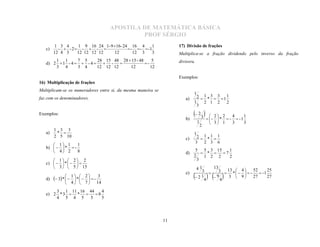 APOSTILA DE MATEMÁTICA BÁSICA
                                                      PROF SÉRGIO
        1 3 4    1 9 16 24 1- 9 16- 24 16 4        1
   c)     -  -2 -  -                -  -  -1
                                                                   17) Divisão de frações
        12 4 3   12 12 12 12    12        12 3      3              Multiplica-se a fração dividendo pelo inverso da fração
       1 1       7 5     28 15 48 28  15 - 48     5
   d) 2  1 - 4   - 4   -                 -                  divisora.
       3 4       3 4     12 12 12     12          12

                                                                   Exemplos:
16) Multiplicação de frações

                                                                           1
Multiplicam-se os numeradores entre si, da mesma maneira se
                                                                      a)       2  1 * 3  3 1 1
                                                                           1       2 1 2        2
faz com os denominadores.
                                                                               3
Exemplos:
                                                                      b)
                                                                            2 3    - 2  * 2  - 4  - 1 1
                                                                               1        3 1        3       3
                                                                                        
                                                                                   2
        1 3 3
   a)    *                                                                1
        2 5 10
                                                                      c)        2  1*1  1
                                                                               3 2 3 6
       1 1      1
   b)    *  -
       4 2      8                                                         5 5 3 15    1
                                                                      d)        *  7
                                                                           2    1 2 2   2
       1  2 2                                                            3
   c)    *    
       3   5  15                                                           41 13
                                                                      e)      3     3  13 *   4   - 52  - 1 25
         3 *   1  *   2   -    3                                 2 1     9     3  9          27       27
                                                                                                   
   d)                                                                           4
                                                                                  
                                                                                      4
                4  7                14
                                                                                    
       3 1 11 16 44    4
   e) 2 * 3  *    8
       4 5 4 5    5    5




                                                              11
 