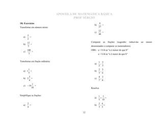 APOSTILA DE MATEMÁTICA BÁSICA
                                           PROF SÉRGIO
                                                            9
                                                       b)      =
18) Exercícios
Transforme em número misto:                                 27
                                                            12
                                                       c)      =
                                                            48
        3
   a)     =
        2
        12                                          Comparar     as   frações                               ao   menor
   b)      =
                                                                                (sugestão:     reduzi-las
         5                                          denominador e comparar os numeradores).
        100                                         OBS.: a < b lê-se “a é menor do que b”
   c)       =
         3                                                  a > b lê-se “a é maior do que b”


Transforme em fração ordinária:                             1 2
                                                       a)    ,
                                                            2 3
          1                                                 2 5
   a) 1     =                                          b)    ,
          5                                                 3 6
          3                                                 4 3
   b) 2     =                                          c)    ,
          4                                                 7 8
               1
   c)  10       =
              10                                    Resolva:


Simplifique as frações:                                     1 1
                                                       a)
                                                            5 10
                                                              

        2                                                   2 4
   a)     =                                            b)    - 
        4                                                   3 3

                                               12
 