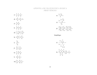 APOSTILA DE MATEMÁTICA BÁSICA
                              PROF SÉRGIO
     1 1 1                                     1 1
c)    -                                             3
     2 3 6                                n)
                                                 3
    2   1
d) 2  3 - 5                                       1 1
    3   2                                      1           2
                                          o)            2
     1 2                                            1
e)    * 
                                                                
     3 5                                                2
     3 1 2                                     3 1  1 1 1 5 *1 2
f)    * *                                p)      8     4- 7      5
     7 3 5                                       5 -1 3   2 1 :3 1
                                               2
                                                  8     4    4     3
    1  2
g)  -  *  -  
    6  5
                                       Simplifique:
    1  1
h) 2 *  - 1  
    5  3
                                                   1
     1                                          1
i)       3                               a)     11 
     1                                             1
         2                                   1
                                                     1
                                                1
     2  1                                        11
j)    :-  
     3  5                                  1 1 1
     1 2 1                                   2 3 4 :  9  1 
                                               
k)    : *                                b)
     2 3 4                                    2 3  17 
                                                           

                                              3 4
                                               
      2 1
l)   2 :1 
      5 5
   1 2 1
m)    : 
   3 4 2

                                  13
 