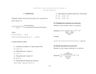 APOSTILA DE MATEMÁTICA BÁSICA
                                                    PROF SÉRGIO
                        V - POTÊNCIAS                                              e) Toda potência de expoente ímpar tem o sinal da base:
                                                                                   3³ = 27 ; (- 3)³ = - 27
Definição: Potência de grau n de um número A é o produto de n                      25 = 32 ; (- 2)5 = - 32
fatores iguais a A.
                                                                                19) Multiplicação de potências de mesma base
                     A é a base da potência;
A n  AA * A *
 *  A * A * ... n é o expoenteda potência,que determinao seu grau.
                                                                                Mantém-se a base comum e soma-se os expoentes.
        n vezes      

                                                                                Realmente: 2³ * 2²  2 ** 2 * 2 * 2  2 3  2  2 5
                                                                                                      2 
Assim:
                                                                                                      
                                                                                                     vezesvezes
                                                                                                      3  2     
                                                                                                          5 vezes
2³ = 2 * 2 * 2 = 8  2³ = 8
(- 1)4 = (- 1) * (- 1) * (- 1) * (- 1) = 1  (- 1)4 = 1                         Exemplo:


CASOS PARTICULARES:                                                             5² * 57 = 59 = 5 * 5 * 5 * 5 * 5 * 5 * 5 * 5 * 5 = 1 953 125


   a) A potência de expoente 1 (1º grau) é igual à base:                        20) Divisão de potências de mesma base

   A1 = A; 21 = 2                                                               Mantém-se a base comum e diminuem-se os expoentes.

   b) Toda potência de 1 é igual a 1:
                                                                                                      6 vezes
   1² = 1; 1³ = 1
                                                                                             56
                                                                                                 
                                                                                                 5*5*5*5*5*5
   c) Toda potência de 0 é igual a 0:                                           Realmente:                      56 - 4  52
                                                                                             4     5 * 55 * 5
                                                                                                         *
                                                                                           5
                                                                                               
                                                                                                     
   0² = 0; 0³ = 0                                                                                       4 vezes

   d) Toda potência de expoente par é positiva:
   (- 2)4 = 16; 24 = 16; (- 3)² = 9; 3² = 9

                                                                           14
 