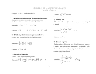 APOSTILA DE MATEMÁTICA BÁSICA
                                                   PROF SÉRGIO
Exemplo: 37 : 33 = 34 = 3 * 3 * 3 * 3 = 81
                                                                         Exemplo: 35   2  310  59 049
21) Multiplicação de potências de mesmo grau (semelhantes)
                                                                         24) Expoente nulo
Multiplicam-se as bases e conserva-se o expoente comum.
                                                                         Toda potência de base diferente de zero e expoente zero é igual

Realmente: 2² * 7² = 2 * 2 * 7 * 7 = (2 * 7)²
                                                                         a unidade.


                                                                                    a 4 : a 4  a 4 - 4  a 0
Exemplo: 3³ * 5³ = 3 * 3 * 3 * 5 * 5 * 5 = (3 * 5)³ = 15³ = 3 375        Realmente:                             a0 1
                                                                                    
                                                                                    a 4 : a 4  1
                                                                                    
22) Divisão de potências de mesmo grau (semelhantes)
Dividem-se as bases e conserva-se o expoente comum.                      Exemplo: (- 5)0 = 1


                                      2
             22       2*2 2 2  2 
                                                                         25) Expoente negativo
Realmente:                *  
             72       7*7 7 7  7 
                  
                                                                         Qualquer número diferente de zero, elevado a expoente negativo
                                                                         é igual a uma fração cujo numerador é a unidade e cujo

Exemplo: 8³ : 2³ = 4³ = 64                                               denominador é a mesma base da potência elevada ao mesmo
                                                                         expoente com o sinal positivo.

23) Potenciação de potência
Eleva-se a base ao produto dos expoentes.                                            23    23       1
                                                                                     7  3 4  4
                                                                                                                          1
Realmente: 23 2  2323  23  3  26 ou 23 2  23 * 2  26          Realmente:  2   2 *2      2
                                                                                                                  2-4 
                    *
                                                                                    
                                                                                    2  3
                                                                                           3-7                            24
                       2 vezes
                                                                                     7 2      2-4
                                                                                    2

                                                                    15
 