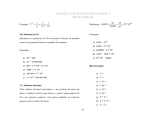 APOSTILA DE MATEMÁTICA BÁSICA
                                                   PROF SÉRGIO
                   1             1    1                                                         25    25
Exemplo: 5  2                                                         Realmente: 0,0025                 25 * 10 - 4
                       2       5 * 5 25                                                       10 000 10 4
                   5
                                                                                                  



26) Potências de 10                                                     Exemplos:
Efetuam-se as potências de 10 escrevendo à direita da unidade
tantos zeros quantas forem as unidades do expoente.                        a) 0,001 = 10-3
                                                                           b) 0,002 = 2 * 10-3
Exemplos:                                                                  c) 0,00008 = 8 * 10-5
                                                                           d) 1,255 = 1255 * 10-3
   a) 10² = 100                                                            e) 2 * 10-3 = 0,002
   b) 107 = 10 000 000
   c) 200 = 2 * 100 = 2 * 10²                                           28) Exercícios
   d) 4000 = 4 * 10³
   e) 300 000 = 3 * 105                                                       a) 1³ =
   f) 3 * 108 = 300 000 000                                                   b) 04 =
                                                                              c) (- 2)³ =
27) Números decimais                                                          d) (- 4)³ =
Todo número decimal equivalente a um produto do qual um                       e) (- 2)4 =
fator é o número escrito como inteiro, e outro é uma potência de              f) (- 4)4 =
dez com expoente negativo, com tantas unidades no expoente                    g) 2³ * 25 =
quantas são as ordens decimais.                                               h) 3² * 3 * 35 =
                                                                              i) 35 : 34 =

                                                                   16
 