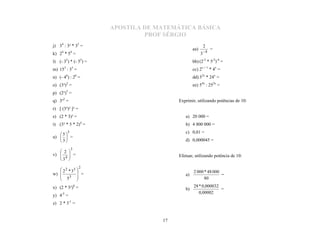 APOSTILA DE MATEMÁTICA BÁSICA
                                PROF SÉRGIO
j) 34 : 3² * 35 =                                          2
                                                 aa)            =
     4       4                                             4
k) 2 * 5 =                                             3
l) (- 35) * (- 55) =                             bb) (2-3 * 5-2)-4 =
m) 153 : 33 =                                    cc) 2x + 1 * 4x =
n) (- 46) : 26 =                                 dd) 32x * 24x =
o) (3³)2 =                                       ee) 54x : 252x =
p) (2³)5 =
q) 3³2 =                                 Exprimir, utilizando potências de 10:
r) [ (3³)² ]² =
s) (2 * 3)³ =                               a) 20 000 =
t) (3² * 5 * 2)4 =                          b) 4 800 000 =
         5                                  c) 0,01 =
   5
u)   =
   3                                      d) 0,000045 =
             3
    2
v)         =                           Efetuar, utilizando potência de 10:
           
    4
   3
           
           
                  2
    2 2 * 33                                   2 000 * 48 000
w)            =                           a)                  =
    53                                               80
             
x) (2 * 3²)0 =                                   28 * 0,000032
                                            b)                 =
                                                    0,00002
y) 4-2 =
z) 2 * 3-1 =


                                    17
 